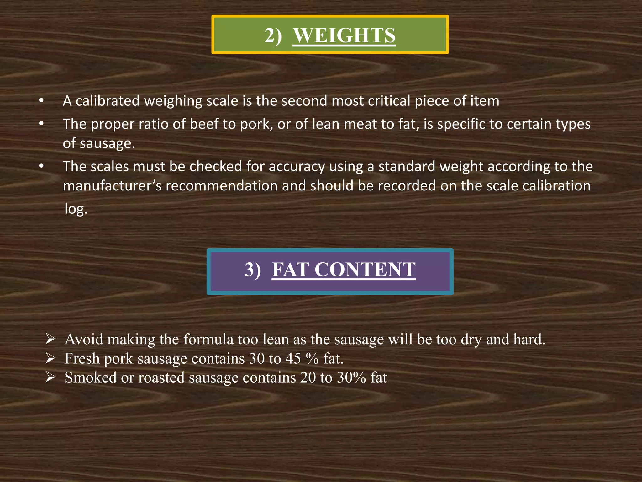 2) WEIGHTS
• A calibrated weighing scale is the second most critical piece of item
• The proper ratio of beef to pork, or of lean meat to fat, is specific to certain types
of sausage.
• The scales must be checked for accuracy using a standard weight according to the
manufacturer’s recommendation and should be recorded on the scale calibration
log.
3) FAT CONTENT
 Avoid making the formula too lean as the sausage will be too dry and hard.
 Fresh pork sausage contains 30 to 45 % fat.
 Smoked or roasted sausage contains 20 to 30% fat
 
