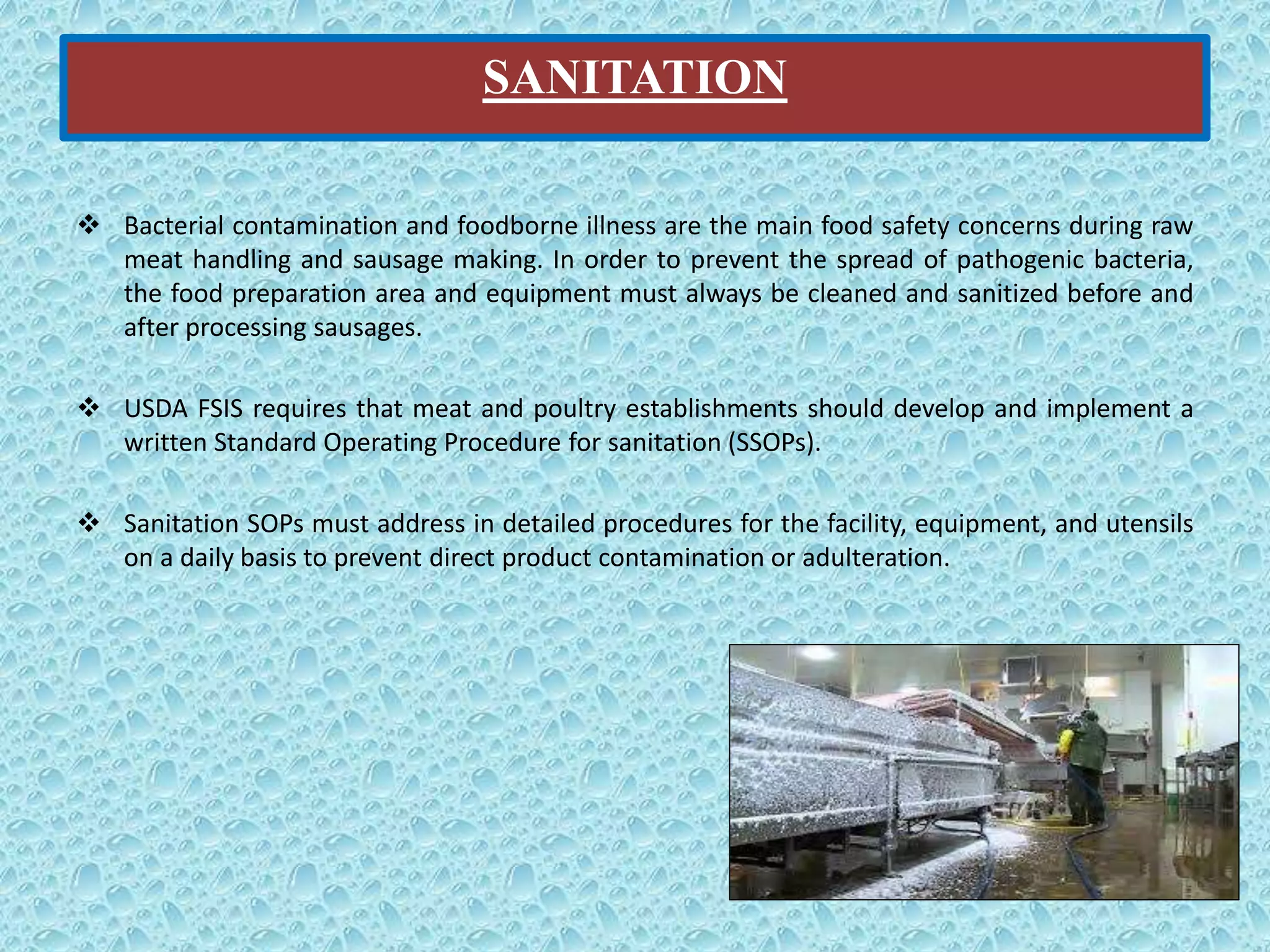 SANITATION
 Bacterial contamination and foodborne illness are the main food safety concerns during raw
meat handling and sausage making. In order to prevent the spread of pathogenic bacteria,
the food preparation area and equipment must always be cleaned and sanitized before and
after processing sausages.
 USDA FSIS requires that meat and poultry establishments should develop and implement a
written Standard Operating Procedure for sanitation (SSOPs).
 Sanitation SOPs must address in detailed procedures for the facility, equipment, and utensils
on a daily basis to prevent direct product contamination or adulteration.
 