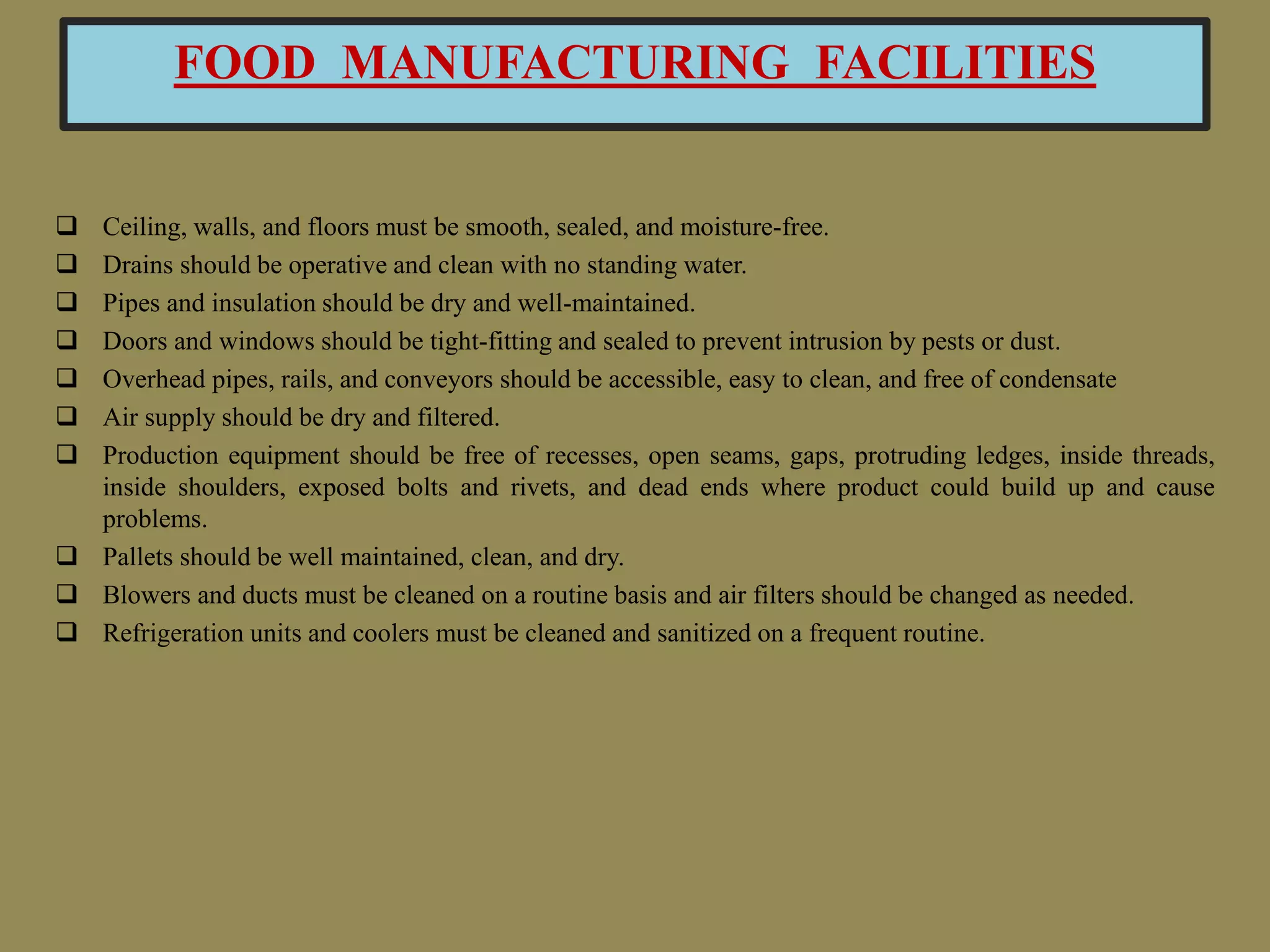 FOOD MANUFACTURING FACILITIES
 Ceiling, walls, and floors must be smooth, sealed, and moisture-free.
 Drains should be operative and clean with no standing water.
 Pipes and insulation should be dry and well-maintained.
 Doors and windows should be tight-fitting and sealed to prevent intrusion by pests or dust.
 Overhead pipes, rails, and conveyors should be accessible, easy to clean, and free of condensate
 Air supply should be dry and filtered.
 Production equipment should be free of recesses, open seams, gaps, protruding ledges, inside threads,
inside shoulders, exposed bolts and rivets, and dead ends where product could build up and cause
problems.
 Pallets should be well maintained, clean, and dry.
 Blowers and ducts must be cleaned on a routine basis and air filters should be changed as needed.
 Refrigeration units and coolers must be cleaned and sanitized on a frequent routine.
 