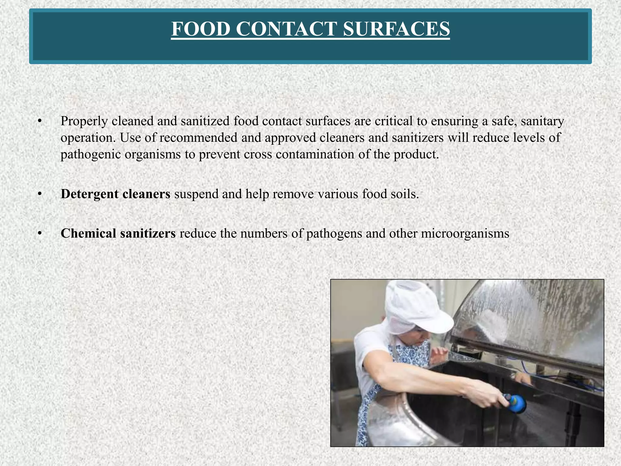 FOOD CONTACT SURFACES
• Properly cleaned and sanitized food contact surfaces are critical to ensuring a safe, sanitary
operation. Use of recommended and approved cleaners and sanitizers will reduce levels of
pathogenic organisms to prevent cross contamination of the product.
• Detergent cleaners suspend and help remove various food soils.
• Chemical sanitizers reduce the numbers of pathogens and other microorganisms
 