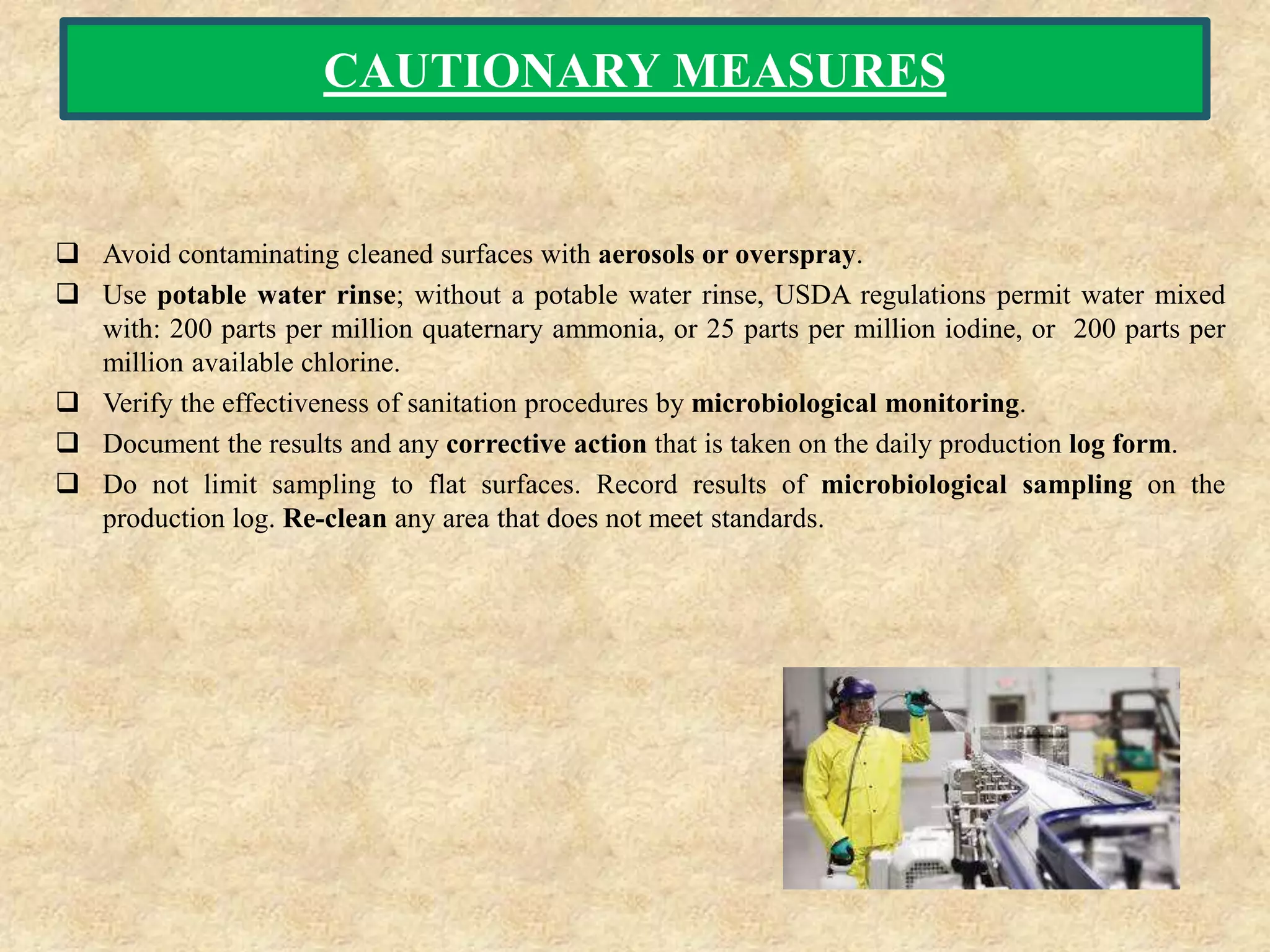 CAUTIONARY MEASURES
 Avoid contaminating cleaned surfaces with aerosols or overspray.
 Use potable water rinse; without a potable water rinse, USDA regulations permit water mixed
with: 200 parts per million quaternary ammonia, or 25 parts per million iodine, or 200 parts per
million available chlorine.
 Verify the effectiveness of sanitation procedures by microbiological monitoring.
 Document the results and any corrective action that is taken on the daily production log form.
 Do not limit sampling to flat surfaces. Record results of microbiological sampling on the
production log. Re-clean any area that does not meet standards.
 