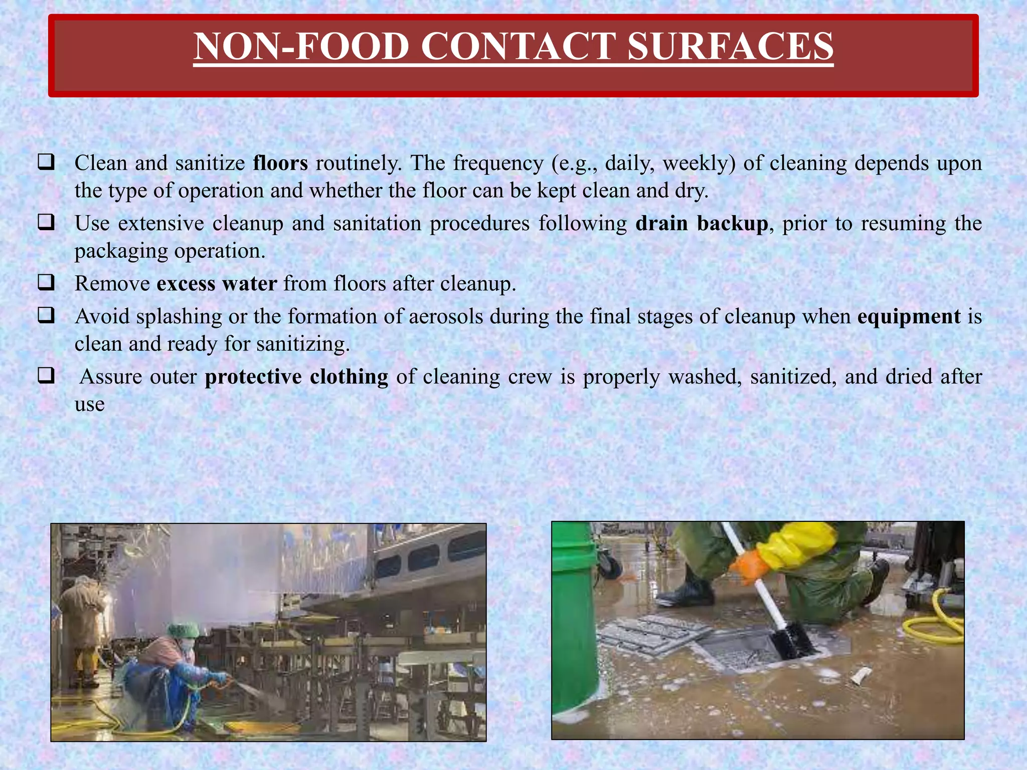 NON-FOOD CONTACT SURFACES
 Clean and sanitize floors routinely. The frequency (e.g., daily, weekly) of cleaning depends upon
the type of operation and whether the floor can be kept clean and dry.
 Use extensive cleanup and sanitation procedures following drain backup, prior to resuming the
packaging operation.
 Remove excess water from floors after cleanup.
 Avoid splashing or the formation of aerosols during the final stages of cleanup when equipment is
clean and ready for sanitizing.
 Assure outer protective clothing of cleaning crew is properly washed, sanitized, and dried after
use
 