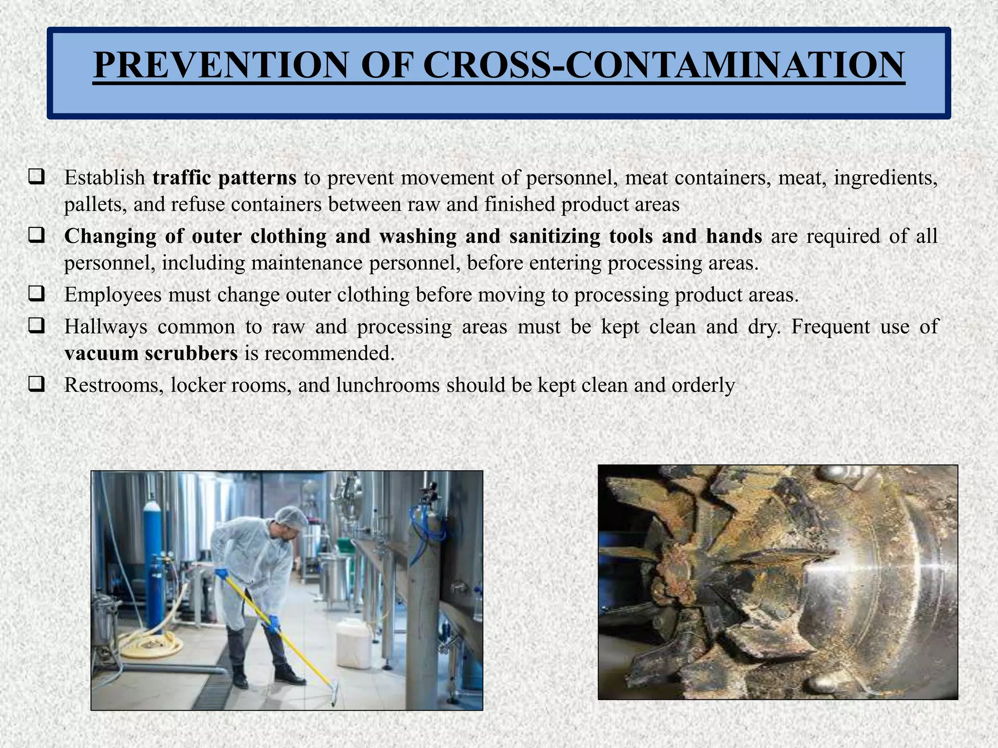 PREVENTION OF CROSS-CONTAMINATION
 Establish traffic patterns to prevent movement of personnel, meat containers, meat, ingredients,
pallets, and refuse containers between raw and finished product areas
 Changing of outer clothing and washing and sanitizing tools and hands are required of all
personnel, including maintenance personnel, before entering processing areas.
 Employees must change outer clothing before moving to processing product areas.
 Hallways common to raw and processing areas must be kept clean and dry. Frequent use of
vacuum scrubbers is recommended.
 Restrooms, locker rooms, and lunchrooms should be kept clean and orderly
 