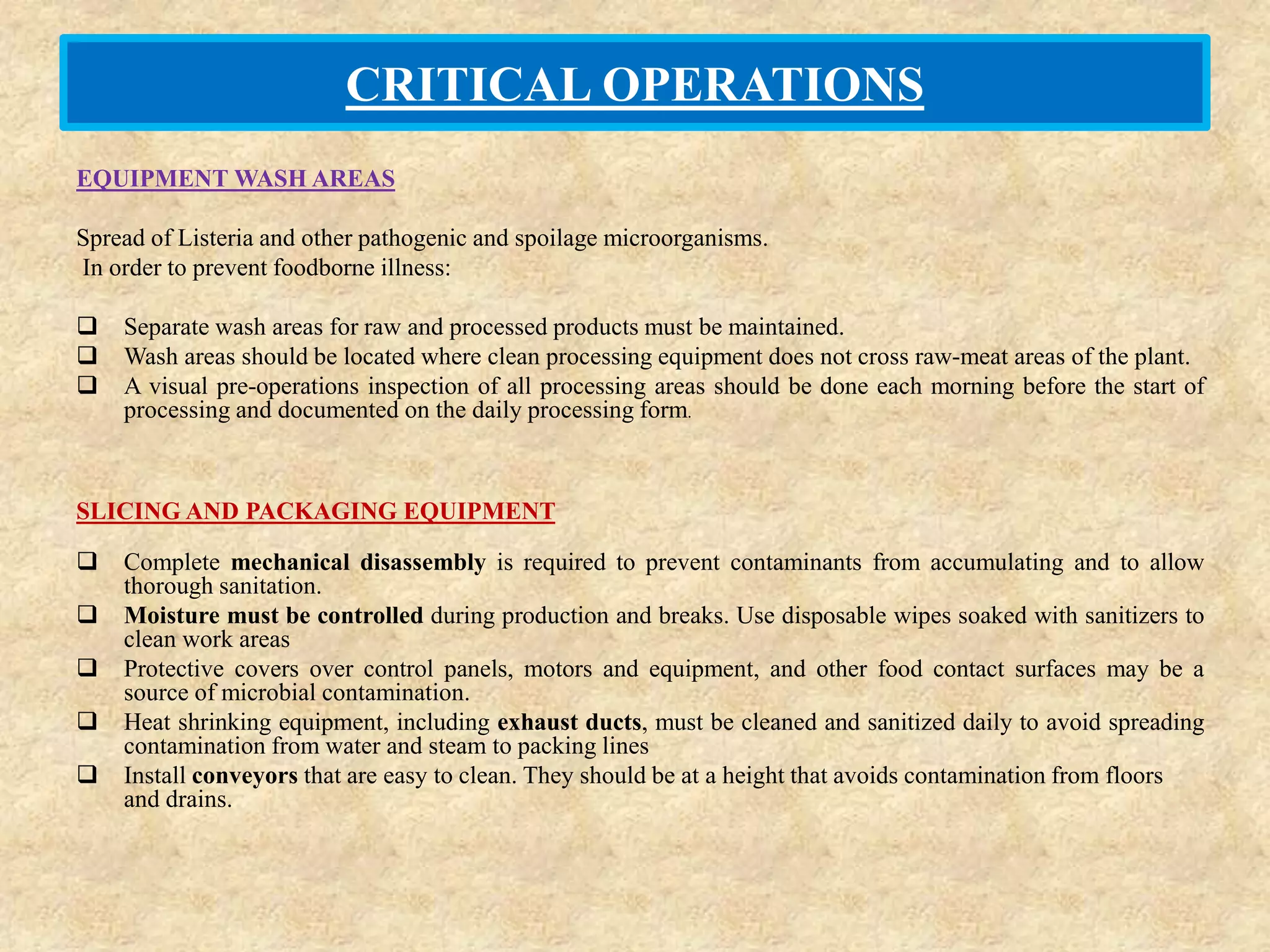 CRITICAL OPERATIONS
EQUIPMENT WASH AREAS
Spread of Listeria and other pathogenic and spoilage microorganisms.
In order to prevent foodborne illness:
 Separate wash areas for raw and processed products must be maintained.
 Wash areas should be located where clean processing equipment does not cross raw-meat areas of the plant.
 A visual pre-operations inspection of all processing areas should be done each morning before the start of
processing and documented on the daily processing form.
SLICING AND PACKAGING EQUIPMENT
 Complete mechanical disassembly is required to prevent contaminants from accumulating and to allow
thorough sanitation.
 Moisture must be controlled during production and breaks. Use disposable wipes soaked with sanitizers to
clean work areas
 Protective covers over control panels, motors and equipment, and other food contact surfaces may be a
source of microbial contamination.
 Heat shrinking equipment, including exhaust ducts, must be cleaned and sanitized daily to avoid spreading
contamination from water and steam to packing lines
 Install conveyors that are easy to clean. They should be at a height that avoids contamination from floors
and drains.
 