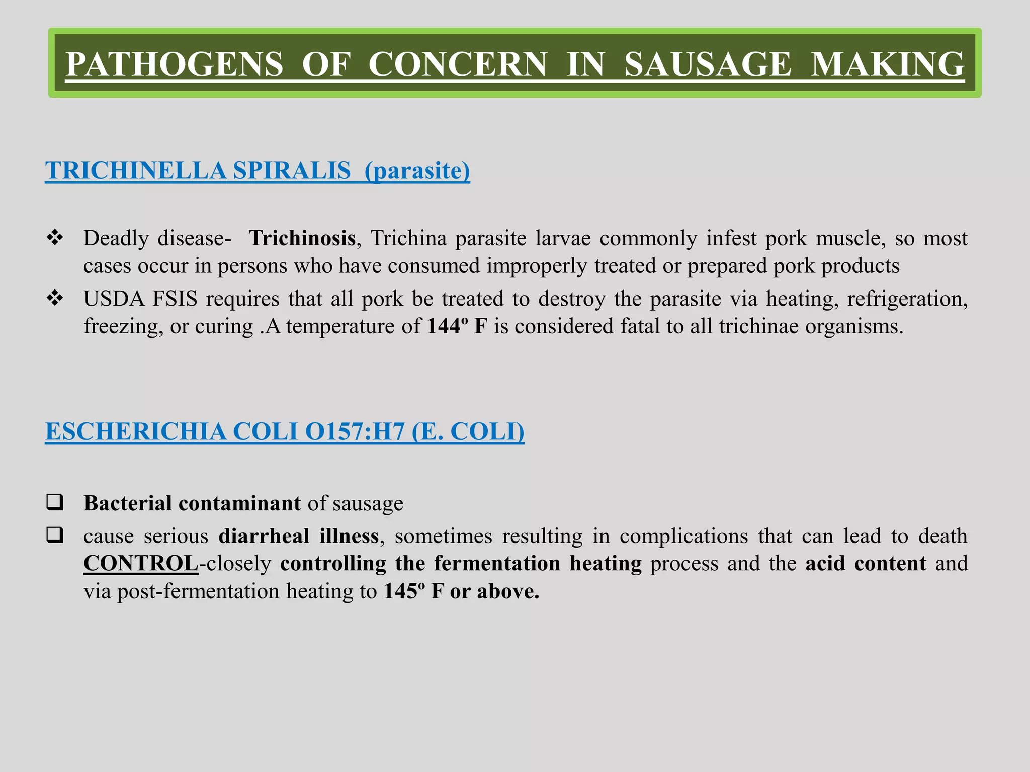 PATHOGENS OF CONCERN IN SAUSAGE MAKING
TRICHINELLA SPIRALIS (parasite)
 Deadly disease- Trichinosis, Trichina parasite larvae commonly infest pork muscle, so most
cases occur in persons who have consumed improperly treated or prepared pork products
 USDA FSIS requires that all pork be treated to destroy the parasite via heating, refrigeration,
freezing, or curing .A temperature of 144º F is considered fatal to all trichinae organisms.
ESCHERICHIA COLI O157:H7 (E. COLI)
 Bacterial contaminant of sausage
 cause serious diarrheal illness, sometimes resulting in complications that can lead to death
CONTROL-closely controlling the fermentation heating process and the acid content and
via post-fermentation heating to 145º F or above.
 