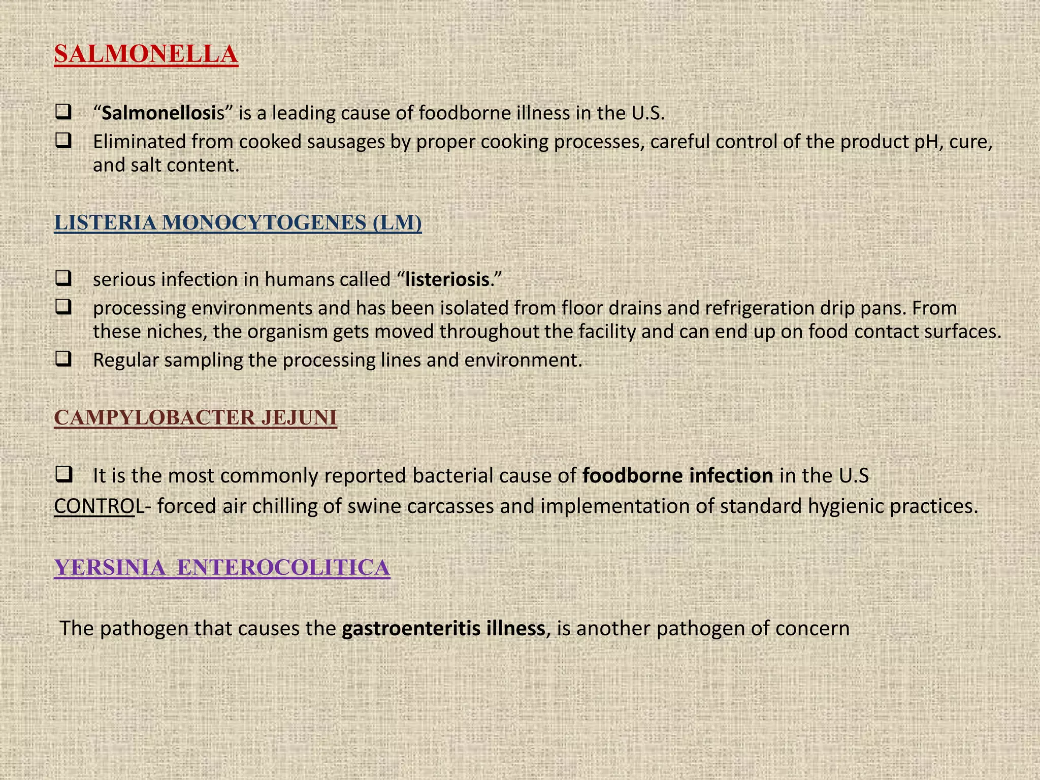 SALMONELLA
 “Salmonellosis” is a leading cause of foodborne illness in the U.S.
 Eliminated from cooked sausages by proper cooking processes, careful control of the product pH, cure,
and salt content.
LISTERIA MONOCYTOGENES (LM)
 serious infection in humans called “listeriosis.”
 processing environments and has been isolated from floor drains and refrigeration drip pans. From
these niches, the organism gets moved throughout the facility and can end up on food contact surfaces.
 Regular sampling the processing lines and environment.
CAMPYLOBACTER JEJUNI
 It is the most commonly reported bacterial cause of foodborne infection in the U.S
CONTROL- forced air chilling of swine carcasses and implementation of standard hygienic practices.
YERSINIA ENTEROCOLITICA
The pathogen that causes the gastroenteritis illness, is another pathogen of concern
 