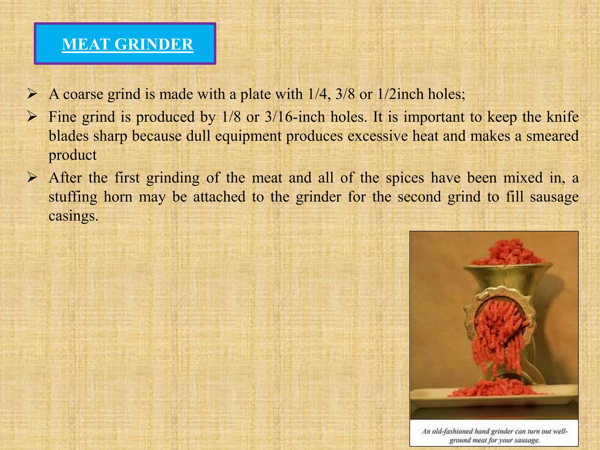  A coarse grind is made with a plate with 1/4, 3/8 or 1/2inch holes;
 Fine grind is produced by 1/8 or 3/16-inch holes. It is important to keep the knife
blades sharp because dull equipment produces excessive heat and makes a smeared
product
 After the first grinding of the meat and all of the spices have been mixed in, a
stuffing horn may be attached to the grinder for the second grind to fill sausage
casings.
MEAT GRINDER
 