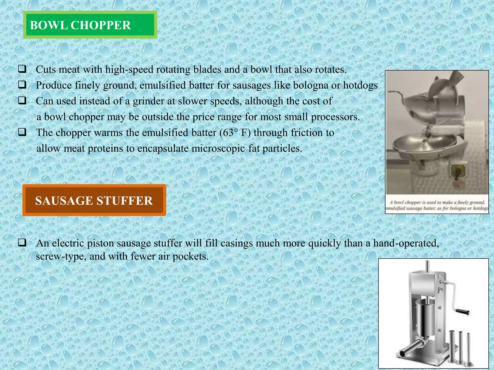  Cuts meat with high-speed rotating blades and a bowl that also rotates.
 Produce finely ground, emulsified batter for sausages like bologna or hotdogs
 Can used instead of a grinder at slower speeds, although the cost of
a bowl chopper may be outside the price range for most small processors.
 The chopper warms the emulsified batter (63° F) through friction to
allow meat proteins to encapsulate microscopic fat particles.
 An electric piston sausage stuffer will fill casings much more quickly than a hand-operated,
screw-type, and with fewer air pockets.
BOWL CHOPPER
SAUSAGE STUFFER
 
