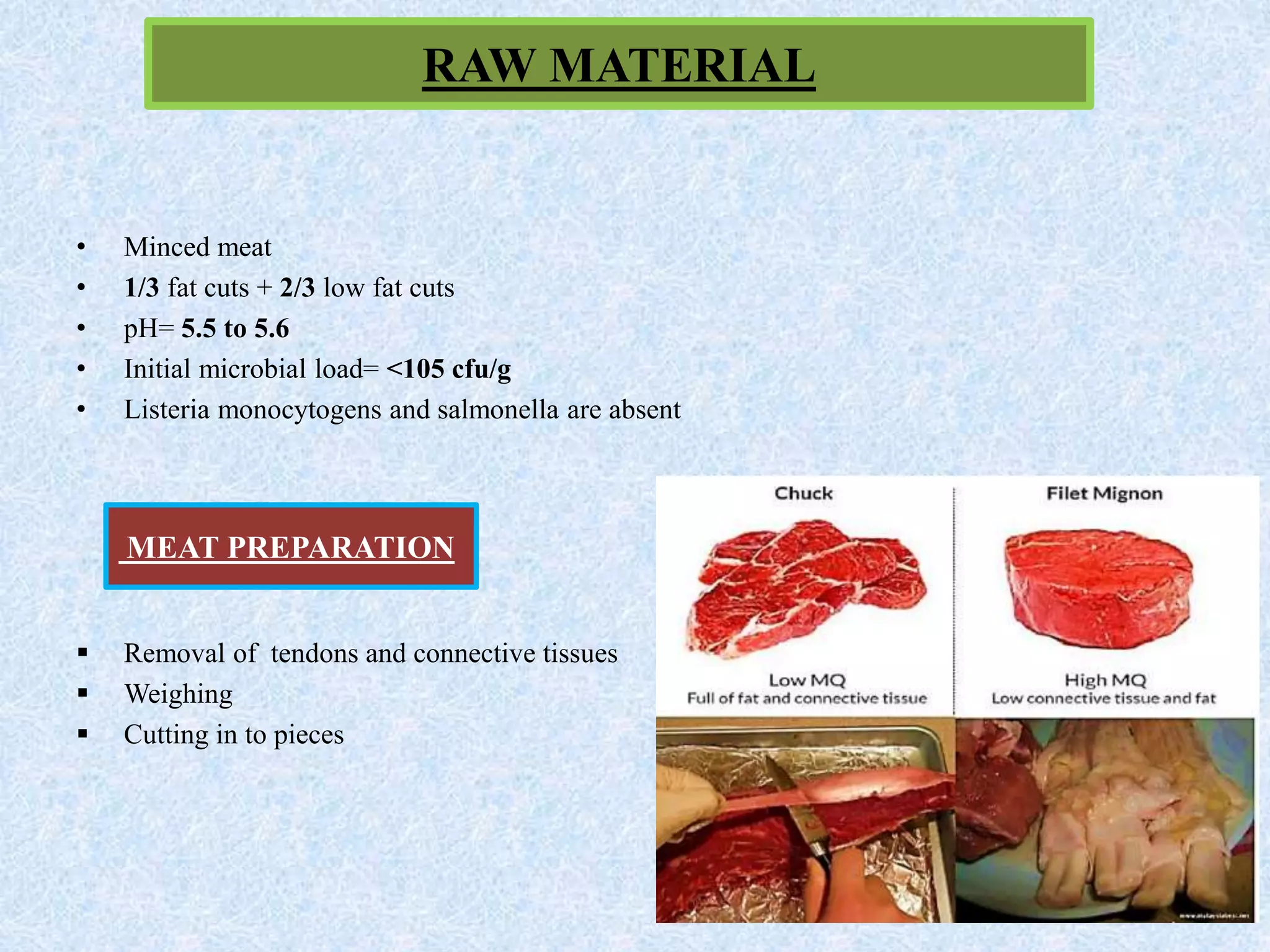 RAW MATERIAL
• Minced meat
• 1/3 fat cuts + 2/3 low fat cuts
• pH= 5.5 to 5.6
• Initial microbial load= <105 cfu/g
• Listeria monocytogens and salmonella are absent
 Removal of tendons and connective tissues
 Weighing
 Cutting in to pieces
MEAT PREPARATION
 