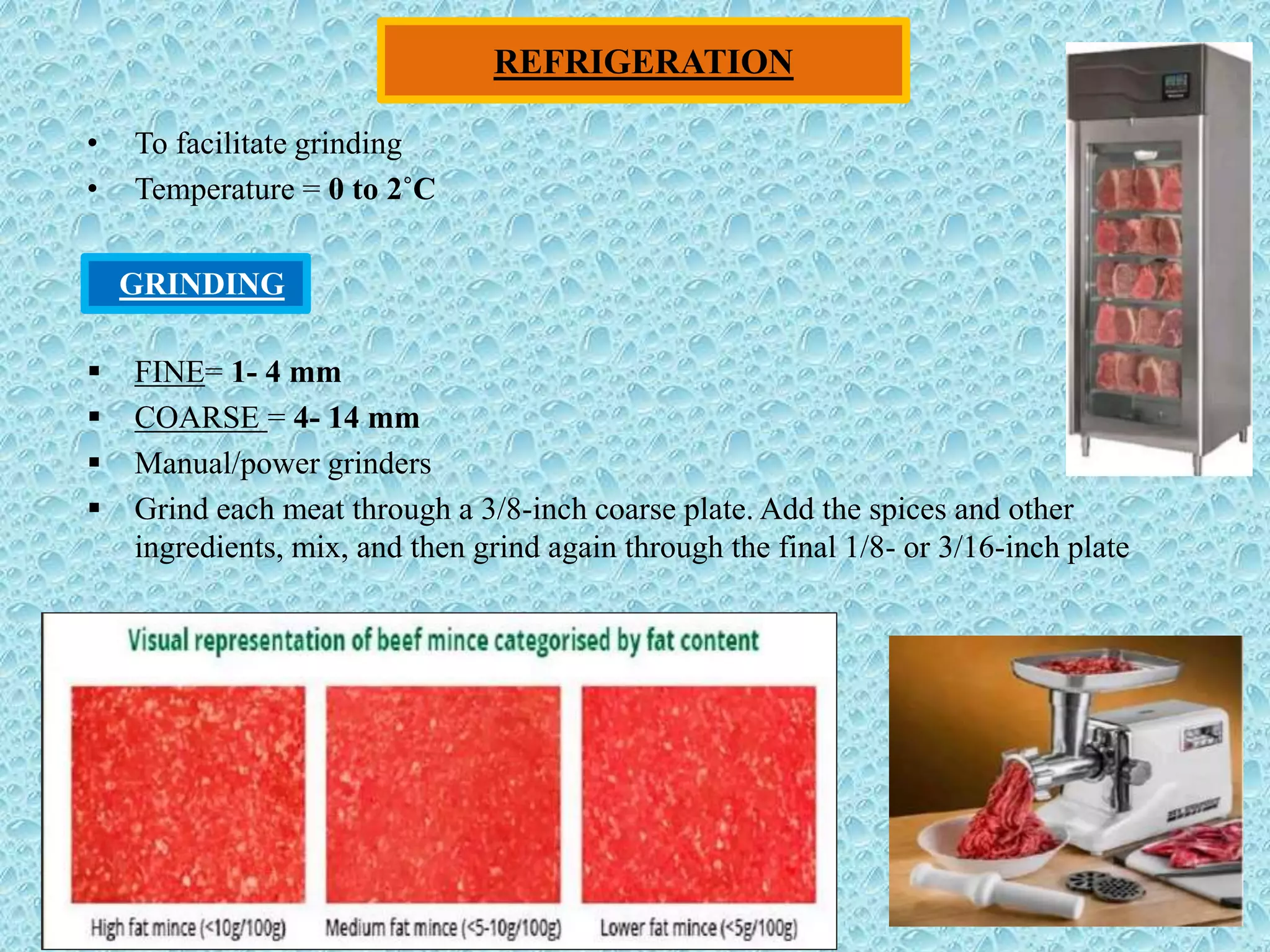 REFRIGERATION
• To facilitate grinding
• Temperature = 0 to 2˚C
 FINE= 1- 4 mm
 COARSE = 4- 14 mm
 Manual/power grinders
 Grind each meat through a 3/8-inch coarse plate. Add the spices and other
ingredients, mix, and then grind again through the final 1/8- or 3/16-inch plate
GRINDING
 