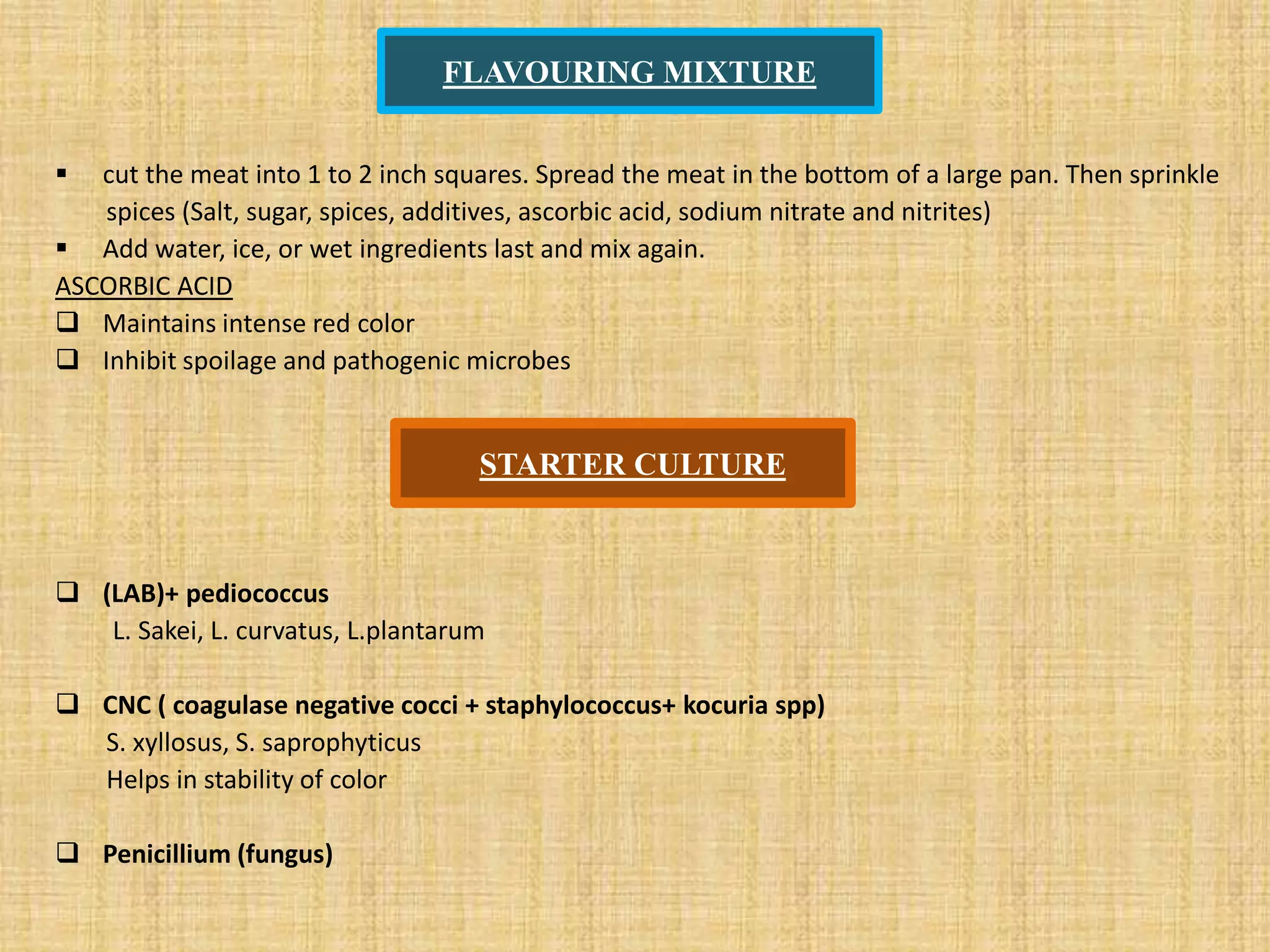 FLAVOURING MIXTURE
 cut the meat into 1 to 2 inch squares. Spread the meat in the bottom of a large pan. Then sprinkle
spices (Salt, sugar, spices, additives, ascorbic acid, sodium nitrate and nitrites)
 Add water, ice, or wet ingredients last and mix again.
ASCORBIC ACID
 Maintains intense red color
 Inhibit spoilage and pathogenic microbes
 (LAB)+ pediococcus
L. Sakei, L. curvatus, L.plantarum
 CNC ( coagulase negative cocci + staphylococcus+ kocuria spp)
S. xyllosus, S. saprophyticus
Helps in stability of color
 Penicillium (fungus)
STARTER CULTURE
 