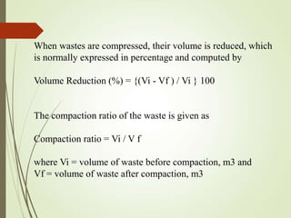 When wastes are compressed, their volume is reduced, which
is normally expressed in percentage and computed by
Volume Reduction (%) = {(Vi - Vf ) / Vi } 100
The compaction ratio of the waste is given as
Compaction ratio = Vi / V f
where Vi = volume of waste before compaction, m3 and
Vf = volume of waste after compaction, m3
 