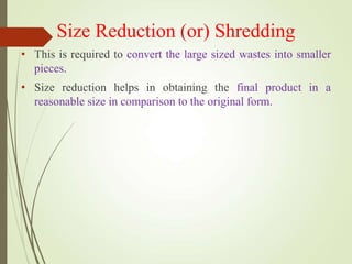 Size Reduction (or) Shredding
• This is required to convert the large sized wastes into smaller
pieces.
• Size reduction helps in obtaining the final product in a
reasonable size in comparison to the original form.
 