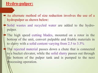 Hydro-pulper:
 An alternate method of size reduction involves the use of a
hydropulper as shown below:
Solid wastes and recycled water are added to the hydro-
pulper.
The high speed cutting blades, mounted on a rotor in the
bottom of the unit, convert pulpable and friable materials in
to slurry with a solid content varying from 2.5 to 3.5%
The rejected material passes down a chute that is connected
to a bucket elevator, while the solid slurry passes out through
the bottom of the pulper tank and is pumped to the next
processing operation.
 