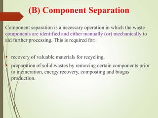 (B) Component Separation
Component separation is a necessary operation in which the waste
components are identified and either manually (or) mechanically to
aid further processing. This is required for:
 recovery of valuable materials for recycling.
 preparation of solid wastes by removing certain components prior
to incineration, energy recovery, composting and biogas
production.
 