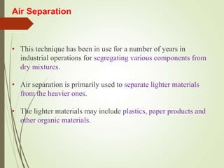 Air Separation
• This technique has been in use for a number of years in
industrial operations for segregating various components from
dry mixtures.
• Air separation is primarily used to separate lighter materials
from the heavier ones.
• The lighter materials may include plastics, paper products and
other organic materials.
 