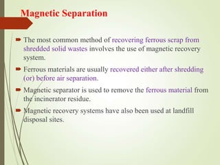 Magnetic Separation
 The most common method of recovering ferrous scrap from
shredded solid wastes involves the use of magnetic recovery
system.
 Ferrous materials are usually recovered either after shredding
(or) before air separation.
 Magnetic separator is used to remove the ferrous material from
the incinerator residue.
 Magnetic recovery systems have also been used at landfill
disposal sites.
 