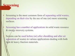 Screening
• Screening is the most common form of separating solid wastes,
depending on their size by the use of one (or) more screening
surfaces.
• Screening has a number of applications in solid waste resource
& energy recovery systems.
• Screens can be used before (or) after shredding and after air
separation of wastes in various applications dealing with both
light & heavy fraction materials.
 