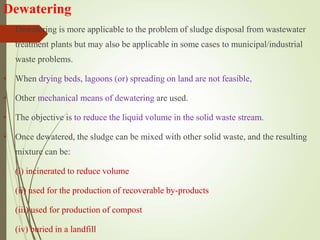 Dewatering
• Dewatering is more applicable to the problem of sludge disposal from wastewater
treatment plants but may also be applicable in some cases to municipal/industrial
waste problems.
• When drying beds, lagoons (or) spreading on land are not feasible,
• Other mechanical means of dewatering are used.
• The objective is to reduce the liquid volume in the solid waste stream.
• Once dewatered, the sludge can be mixed with other solid waste, and the resulting
mixture can be:
(i) incinerated to reduce volume
(ii) used for the production of recoverable by-products
(iii) used for production of compost
(iv) buried in a landfill
 