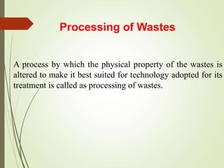 Processing of Wastes
A process by which the physical property of the wastes is
altered to make it best suited for technology adopted for its
treatment is called as processing of wastes.
 