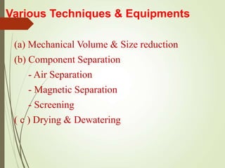 Various Techniques & Equipments
(a) Mechanical Volume & Size reduction
(b) Component Separation
- Air Separation
- Magnetic Separation
- Screening
( c ) Drying & Dewatering
 