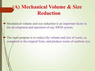 (A) Mechanical Volume & Size
Reduction
 Mechanical volume and size reduction is an important factor in
the development and operation of any SWM system.
 The main purpose is to reduce the volume and size of waste, as
compared to the original form, and produce waste of uniform size.
 