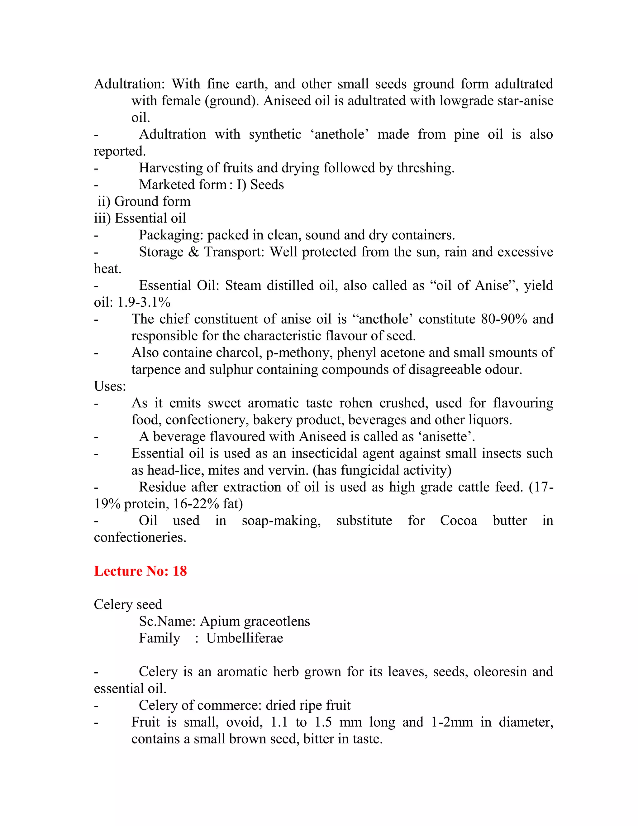 Adultration: With fine earth, and other small seeds ground form adultrated
with female (ground). Aniseed oil is adultrated with lowgrade star-anise
oil.
- Adultration with synthetic ‗anethole‘ made from pine oil is also
reported.
- Harvesting of fruits and drying followed by threshing.
- Marketed form: I) Seeds
ii) Ground form
iii) Essential oil
- Packaging: packed in clean, sound and dry containers.
- Storage & Transport: Well protected from the sun, rain and excessive
heat.
- Essential Oil: Steam distilled oil, also called as ―oil of Anise‖, yield
oil: 1.9-3.1%
- The chief constituent of anise oil is ―ancthole‘ constitute 80-90% and
responsible for the characteristic flavour of seed.
- Also containe charcol, p-methony, phenyl acetone and small smounts of
tarpence and sulphur containing compounds of disagreeable odour.
Uses:
- As it emits sweet aromatic taste rohen crushed, used for flavouring
food, confectionery, bakery product, beverages and other liquors.
- A beverage flavoured with Aniseed is called as ‗anisette‘.
- Essential oil is used as an insecticidal agent against small insects such
as head-lice, mites and vervin. (has fungicidal activity)
- Residue after extraction of oil is used as high grade cattle feed. (17-
19% protein, 16-22% fat)
- Oil used in soap-making, substitute for Cocoa butter in
confectioneries.
Lecture No: 18
Celery seed
Sc.Name: Apium graceotlens
Family : Umbelliferae
- Celery is an aromatic herb grown for its leaves, seeds, oleoresin and
essential oil.
- Celery of commerce: dried ripe fruit
- Fruit is small, ovoid, 1.1 to 1.5 mm long and 1-2mm in diameter,
contains a small brown seed, bitter in taste.
 