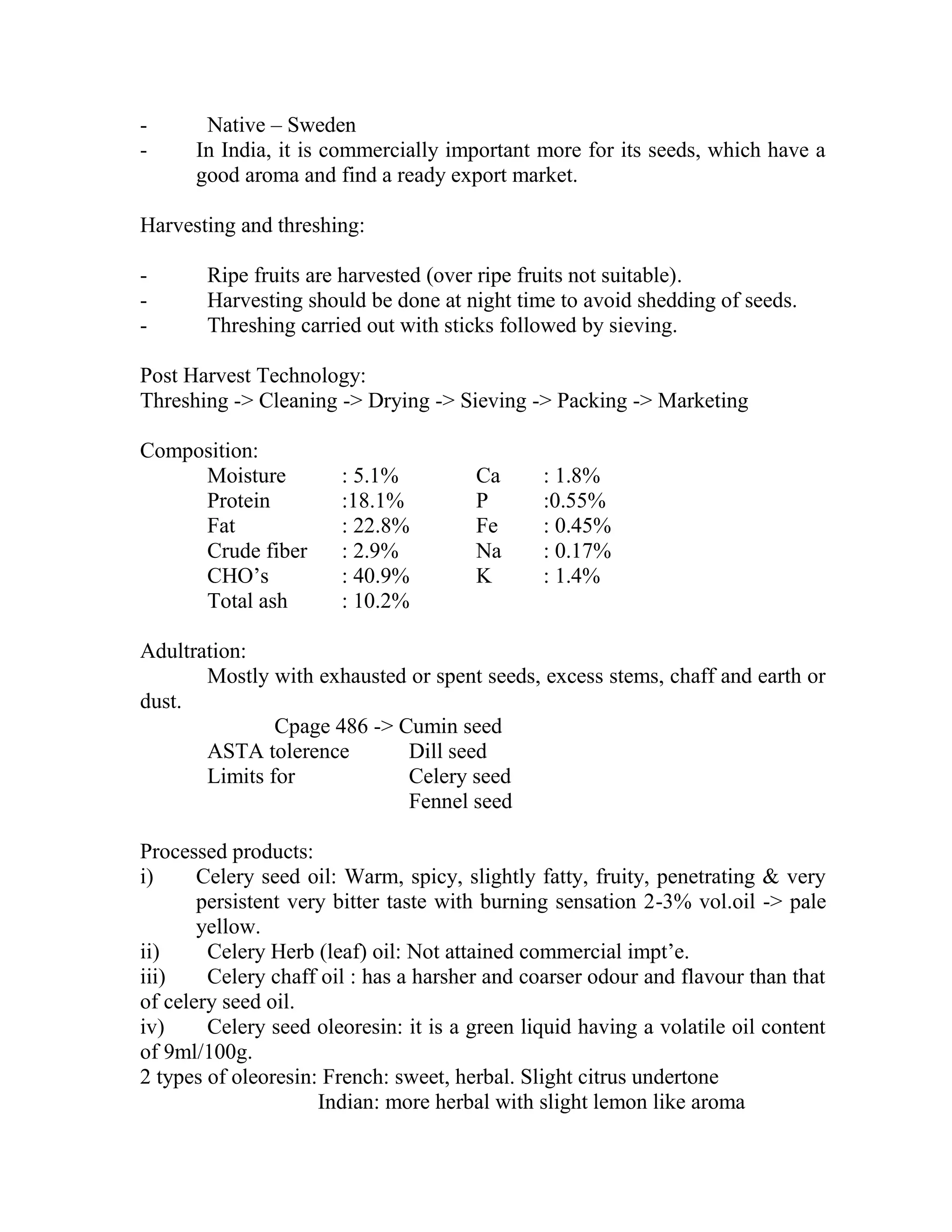 - Native – Sweden
- In India, it is commercially important more for its seeds, which have a
good aroma and find a ready export market.
Harvesting and threshing:
- Ripe fruits are harvested (over ripe fruits not suitable).
- Harvesting should be done at night time to avoid shedding of seeds.
- Threshing carried out with sticks followed by sieving.
Post Harvest Technology:
Threshing -> Cleaning -> Drying -> Sieving -> Packing -> Marketing
Composition:
Moisture : 5.1% Ca : 1.8%
Protein :18.1% P :0.55%
Fat : 22.8% Fe : 0.45%
Crude fiber : 2.9% Na : 0.17%
CHO‘s : 40.9% K : 1.4%
Total ash : 10.2%
Adultration:
Mostly with exhausted or spent seeds, excess stems, chaff and earth or
dust.
Cpage 486 -> Cumin seed
ASTA tolerence Dill seed
Limits for Celery seed
Fennel seed
Processed products:
i) Celery seed oil: Warm, spicy, slightly fatty, fruity, penetrating & very
persistent very bitter taste with burning sensation 2-3% vol.oil -> pale
yellow.
ii) Celery Herb (leaf) oil: Not attained commercial impt‘e.
iii) Celery chaff oil : has a harsher and coarser odour and flavour than that
of celery seed oil.
iv) Celery seed oleoresin: it is a green liquid having a volatile oil content
of 9ml/100g.
2 types of oleoresin: French: sweet, herbal. Slight citrus undertone
Indian: more herbal with slight lemon like aroma
 