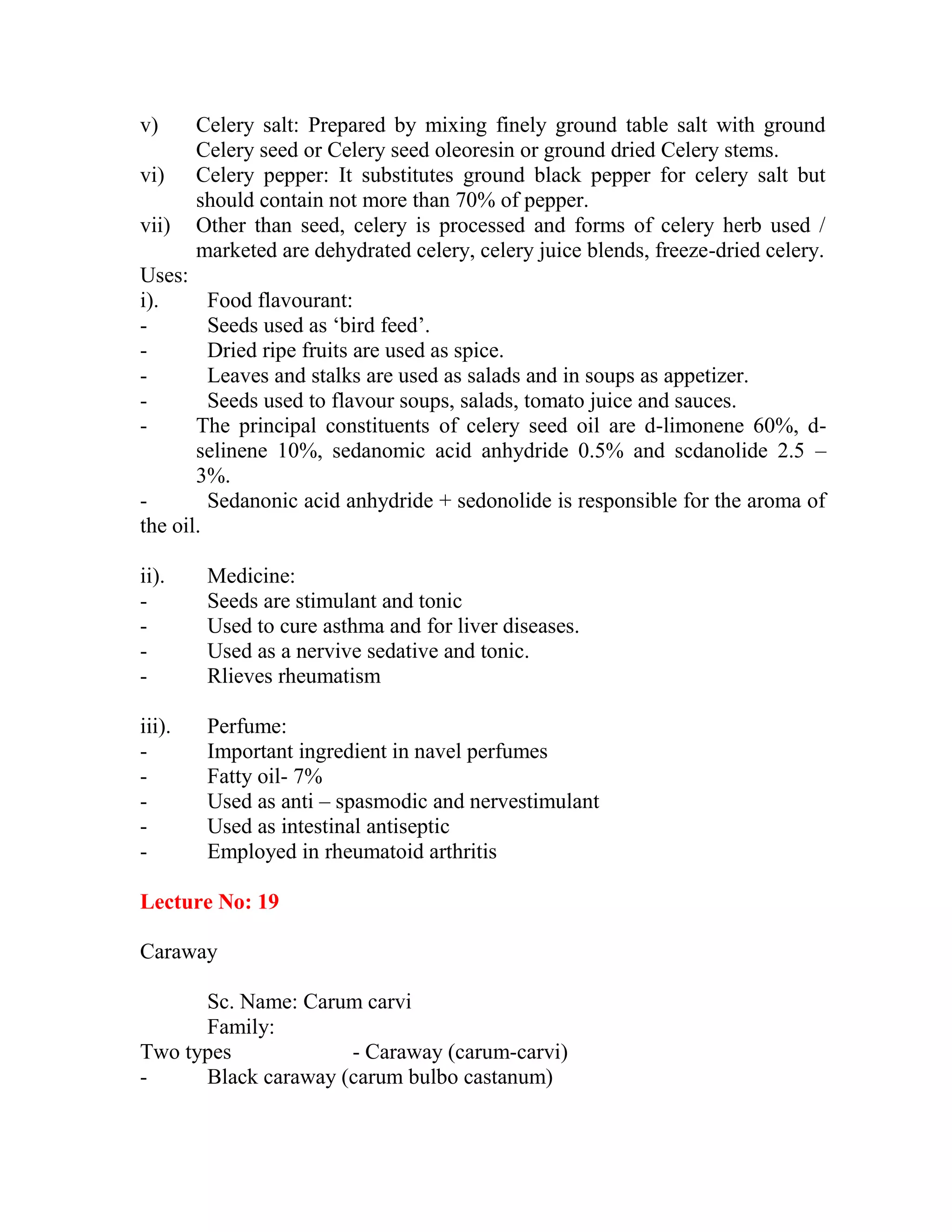 v) Celery salt: Prepared by mixing finely ground table salt with ground
Celery seed or Celery seed oleoresin or ground dried Celery stems.
vi) Celery pepper: It substitutes ground black pepper for celery salt but
should contain not more than 70% of pepper.
vii) Other than seed, celery is processed and forms of celery herb used /
marketed are dehydrated celery, celery juice blends, freeze-dried celery.
Uses:
i). Food flavourant:
- Seeds used as ‗bird feed‘.
- Dried ripe fruits are used as spice.
- Leaves and stalks are used as salads and in soups as appetizer.
- Seeds used to flavour soups, salads, tomato juice and sauces.
- The principal constituents of celery seed oil are d-limonene 60%, d-
selinene 10%, sedanomic acid anhydride 0.5% and scdanolide 2.5 –
3%.
- Sedanonic acid anhydride + sedonolide is responsible for the aroma of
the oil.
ii). Medicine:
- Seeds are stimulant and tonic
- Used to cure asthma and for liver diseases.
- Used as a nervive sedative and tonic.
- Rlieves rheumatism
iii). Perfume:
- Important ingredient in navel perfumes
- Fatty oil- 7%
- Used as anti – spasmodic and nervestimulant
- Used as intestinal antiseptic
- Employed in rheumatoid arthritis
Lecture No: 19
Caraway
Sc. Name: Carum carvi
Family:
Two types - Caraway (carum-carvi)
- Black caraway (carum bulbo castanum)
 