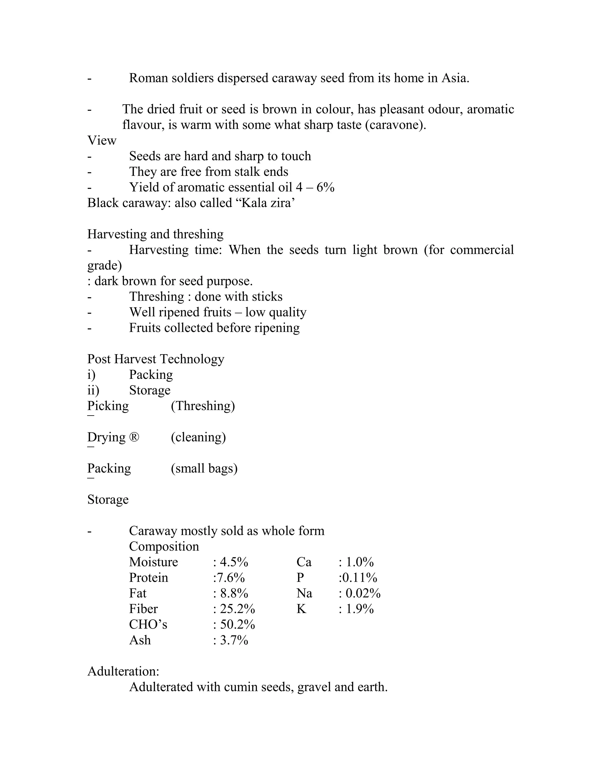 - Roman soldiers dispersed caraway seed from its home in Asia.
- The dried fruit or seed is brown in colour, has pleasant odour, aromatic
flavour, is warm with some what sharp taste (caravone).
View
- Seeds are hard and sharp to touch
- They are free from stalk ends
- Yield of aromatic essential oil 4 – 6%
Black caraway: also called ―Kala zira‘
Harvesting and threshing
- Harvesting time: When the seeds turn light brown (for commercial
grade)
: dark brown for seed purpose.
- Threshing : done with sticks
- Well ripened fruits – low quality
- Fruits collected before ripening
Post Harvest Technology
i) Packing
ii) Storage
Picking (Threshing)
¯
Drying ® (cleaning)
¯
Packing (small bags)
¯
Storage
- Caraway mostly sold as whole form
Composition
Moisture : 4.5% Ca : 1.0%
Protein :7.6% P :0.11%
Fat : 8.8% Na : 0.02%
Fiber : 25.2% K : 1.9%
CHO‘s : 50.2%
Ash : 3.7%
Adulteration:
Adulterated with cumin seeds, gravel and earth.
 
