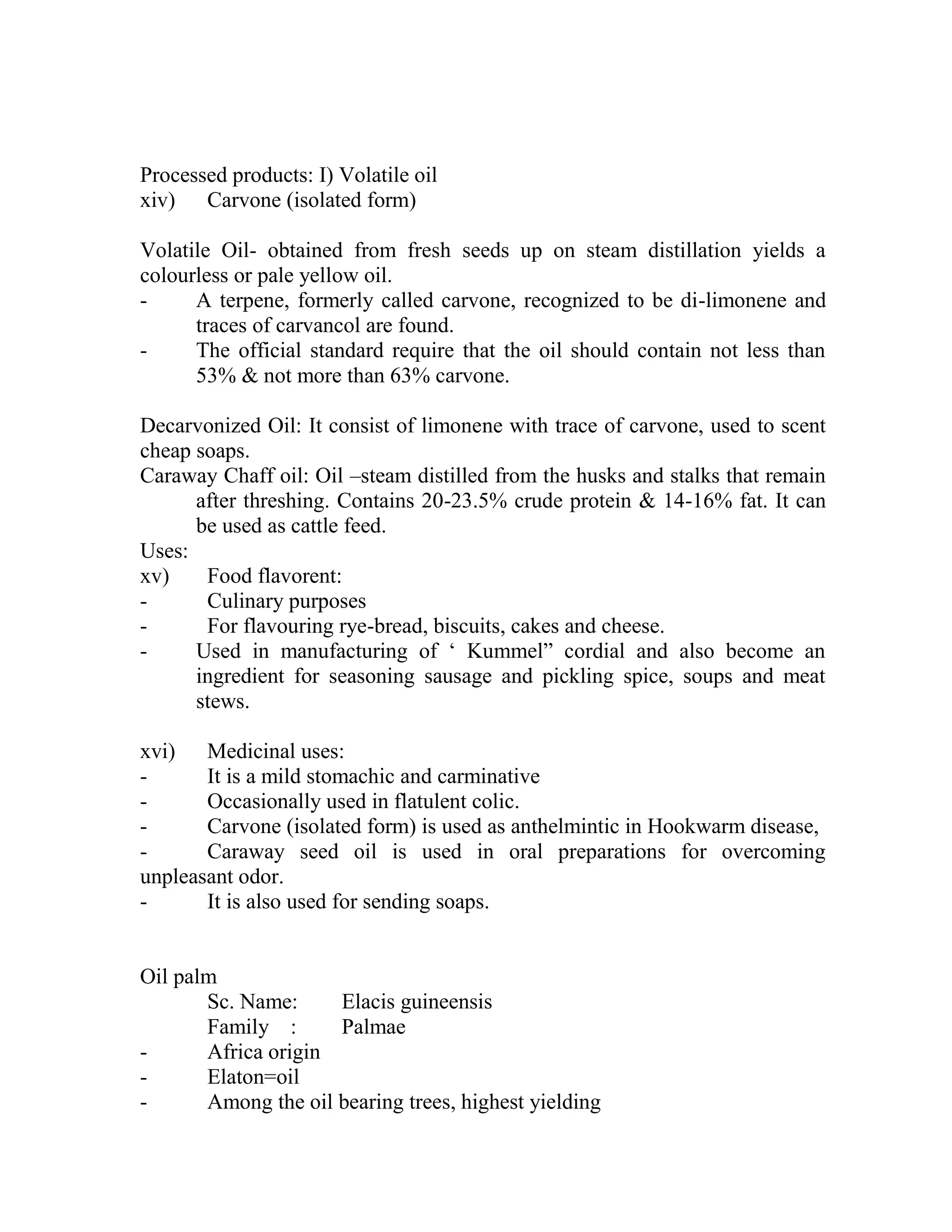 Processed products: I) Volatile oil
xiv) Carvone (isolated form)
Volatile Oil- obtained from fresh seeds up on steam distillation yields a
colourless or pale yellow oil.
- A terpene, formerly called carvone, recognized to be di-limonene and
traces of carvancol are found.
- The official standard require that the oil should contain not less than
53% & not more than 63% carvone.
Decarvonized Oil: It consist of limonene with trace of carvone, used to scent
cheap soaps.
Caraway Chaff oil: Oil –steam distilled from the husks and stalks that remain
after threshing. Contains 20-23.5% crude protein & 14-16% fat. It can
be used as cattle feed.
Uses:
xv) Food flavorent:
- Culinary purposes
- For flavouring rye-bread, biscuits, cakes and cheese.
- Used in manufacturing of ‗ Kummel‖ cordial and also become an
ingredient for seasoning sausage and pickling spice, soups and meat
stews.
xvi) Medicinal uses:
- It is a mild stomachic and carminative
- Occasionally used in flatulent colic.
- Carvone (isolated form) is used as anthelmintic in Hookwarm disease,
- Caraway seed oil is used in oral preparations for overcoming
unpleasant odor.
- It is also used for sending soaps.
Oil palm
Sc. Name: Elacis guineensis
Family : Palmae
- Africa origin
- Elaton=oil
- Among the oil bearing trees, highest yielding
 
