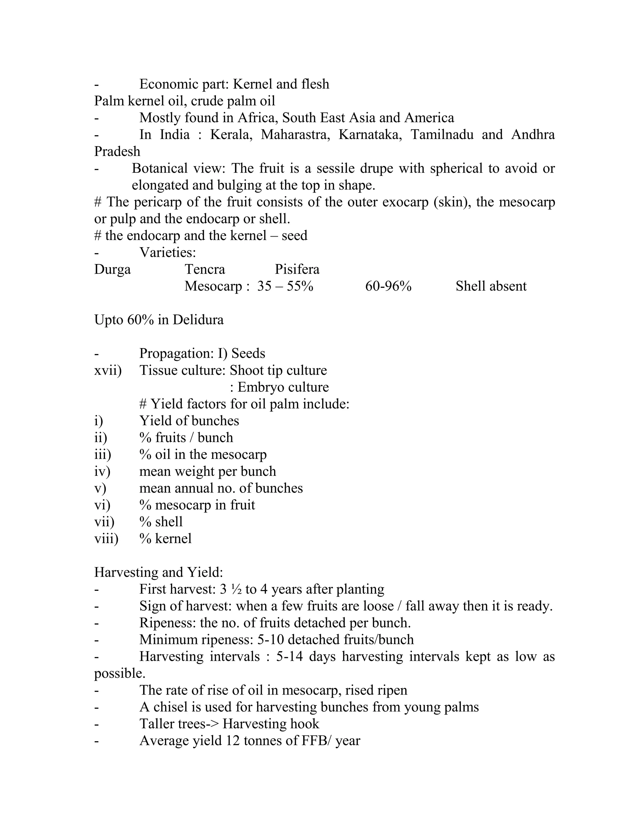 - Economic part: Kernel and flesh
Palm kernel oil, crude palm oil
- Mostly found in Africa, South East Asia and America
- In India : Kerala, Maharastra, Karnataka, Tamilnadu and Andhra
Pradesh
- Botanical view: The fruit is a sessile drupe with spherical to avoid or
elongated and bulging at the top in shape.
# The pericarp of the fruit consists of the outer exocarp (skin), the mesocarp
or pulp and the endocarp or shell.
# the endocarp and the kernel – seed
- Varieties:
Durga Tencra Pisifera
Mesocarp : 35 – 55% 60-96% Shell absent
Upto 60% in Delidura
- Propagation: I) Seeds
xvii) Tissue culture: Shoot tip culture
: Embryo culture
# Yield factors for oil palm include:
i) Yield of bunches
ii) % fruits / bunch
iii) % oil in the mesocarp
iv) mean weight per bunch
v) mean annual no. of bunches
vi) % mesocarp in fruit
vii) % shell
viii) % kernel
Harvesting and Yield:
- First harvest: 3 ½ to 4 years after planting
- Sign of harvest: when a few fruits are loose / fall away then it is ready.
- Ripeness: the no. of fruits detached per bunch.
- Minimum ripeness: 5-10 detached fruits/bunch
- Harvesting intervals : 5-14 days harvesting intervals kept as low as
possible.
- The rate of rise of oil in mesocarp, rised ripen
- A chisel is used for harvesting bunches from young palms
- Taller trees-> Harvesting hook
- Average yield 12 tonnes of FFB/ year
 