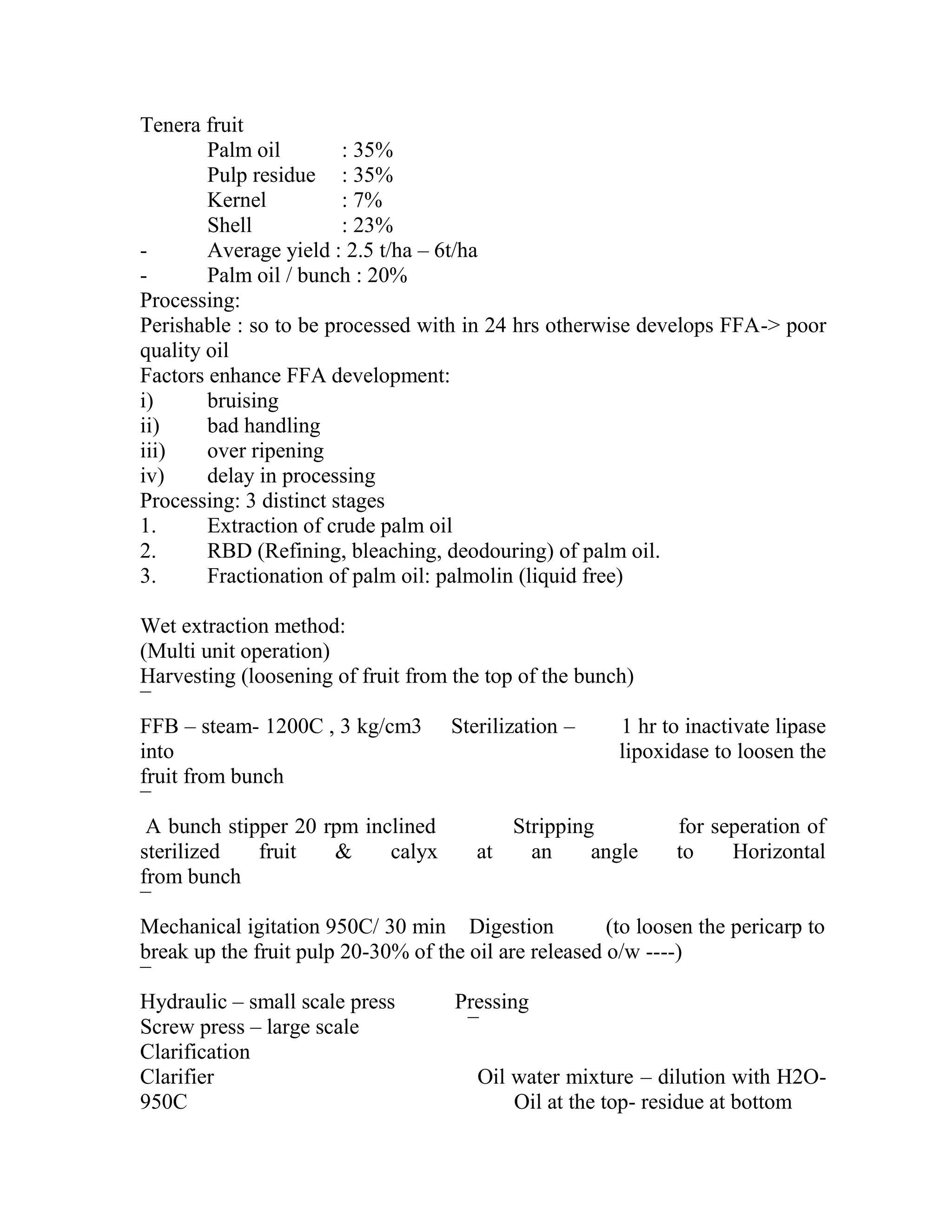 Tenera fruit
Palm oil : 35%
Pulp residue : 35%
Kernel : 7%
Shell : 23%
- Average yield : 2.5 t/ha – 6t/ha
- Palm oil / bunch : 20%
Processing:
Perishable : so to be processed with in 24 hrs otherwise develops FFA-> poor
quality oil
Factors enhance FFA development:
i) bruising
ii) bad handling
iii) over ripening
iv) delay in processing
Processing: 3 distinct stages
1. Extraction of crude palm oil
2. RBD (Refining, bleaching, deodouring) of palm oil.
3. Fractionation of palm oil: palmolin (liquid free)
Wet extraction method:
(Multi unit operation)
Harvesting (loosening of fruit from the top of the bunch)
¯
FFB – steam- 1200C , 3 kg/cm3 Sterilization – 1 hr to inactivate lipase
into lipoxidase to loosen the
fruit from bunch
¯
A bunch stipper 20 rpm inclined Stripping for seperation of
sterilized fruit & calyx at an angle to Horizontal
from bunch
¯
Mechanical igitation 950C/ 30 min Digestion (to loosen the pericarp to
break up the fruit pulp 20-30% of the oil are released o/w ----)
¯
Hydraulic – small scale press Pressing
Screw press – large scale ¯
Clarification
Clarifier Oil water mixture – dilution with H2O-
950C Oil at the top- residue at bottom
 