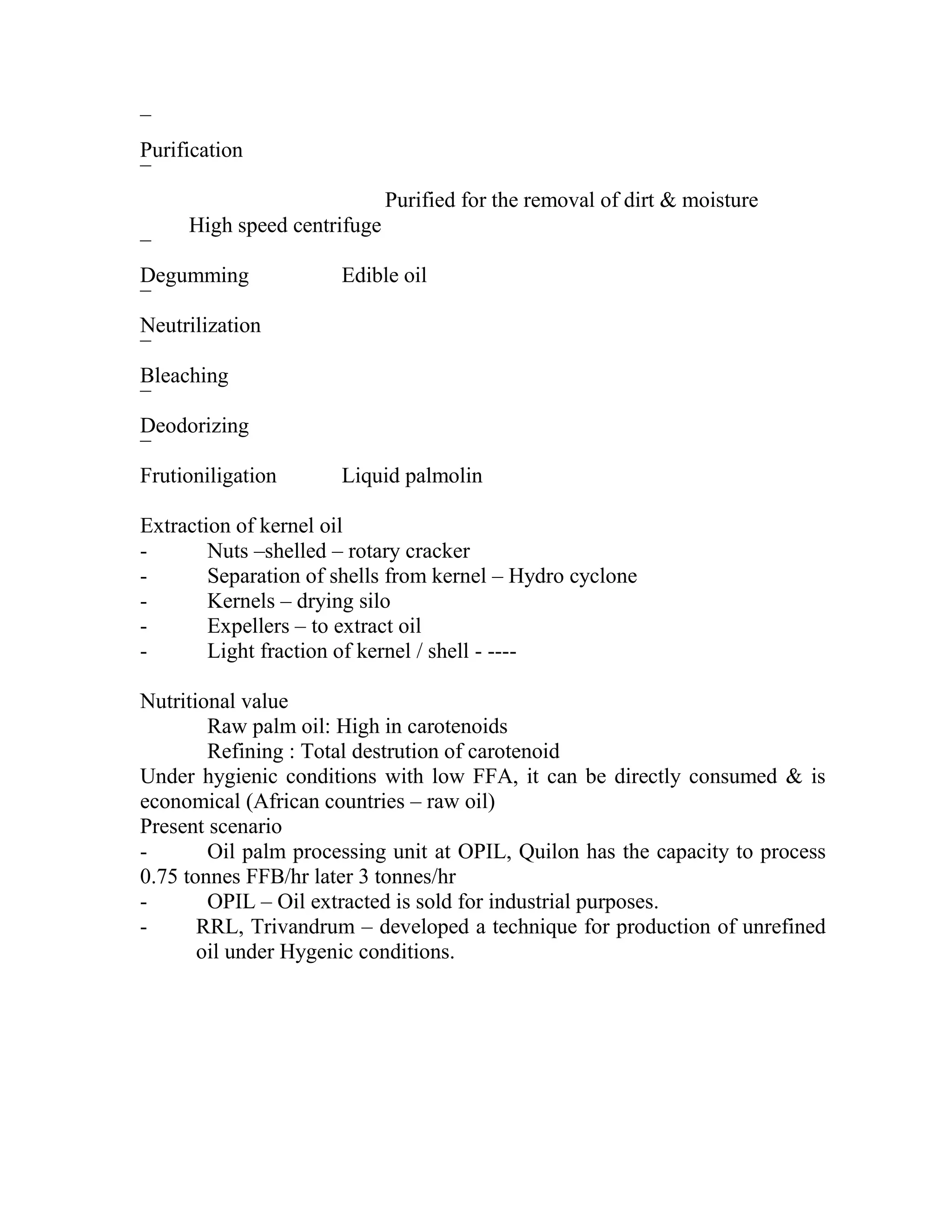 ¯
Purification
¯
Purified for the removal of dirt & moisture
High speed centrifuge
¯
Degumming Edible oil
¯
Neutrilization
¯
Bleaching
¯
Deodorizing
¯
Frutioniligation Liquid palmolin
Extraction of kernel oil
- Nuts –shelled – rotary cracker
- Separation of shells from kernel – Hydro cyclone
- Kernels – drying silo
- Expellers – to extract oil
- Light fraction of kernel / shell - ----
Nutritional value
Raw palm oil: High in carotenoids
Refining : Total destrution of carotenoid
Under hygienic conditions with low FFA, it can be directly consumed & is
economical (African countries – raw oil)
Present scenario
- Oil palm processing unit at OPIL, Quilon has the capacity to process
0.75 tonnes FFB/hr later 3 tonnes/hr
- OPIL – Oil extracted is sold for industrial purposes.
- RRL, Trivandrum – developed a technique for production of unrefined
oil under Hygenic conditions.
 