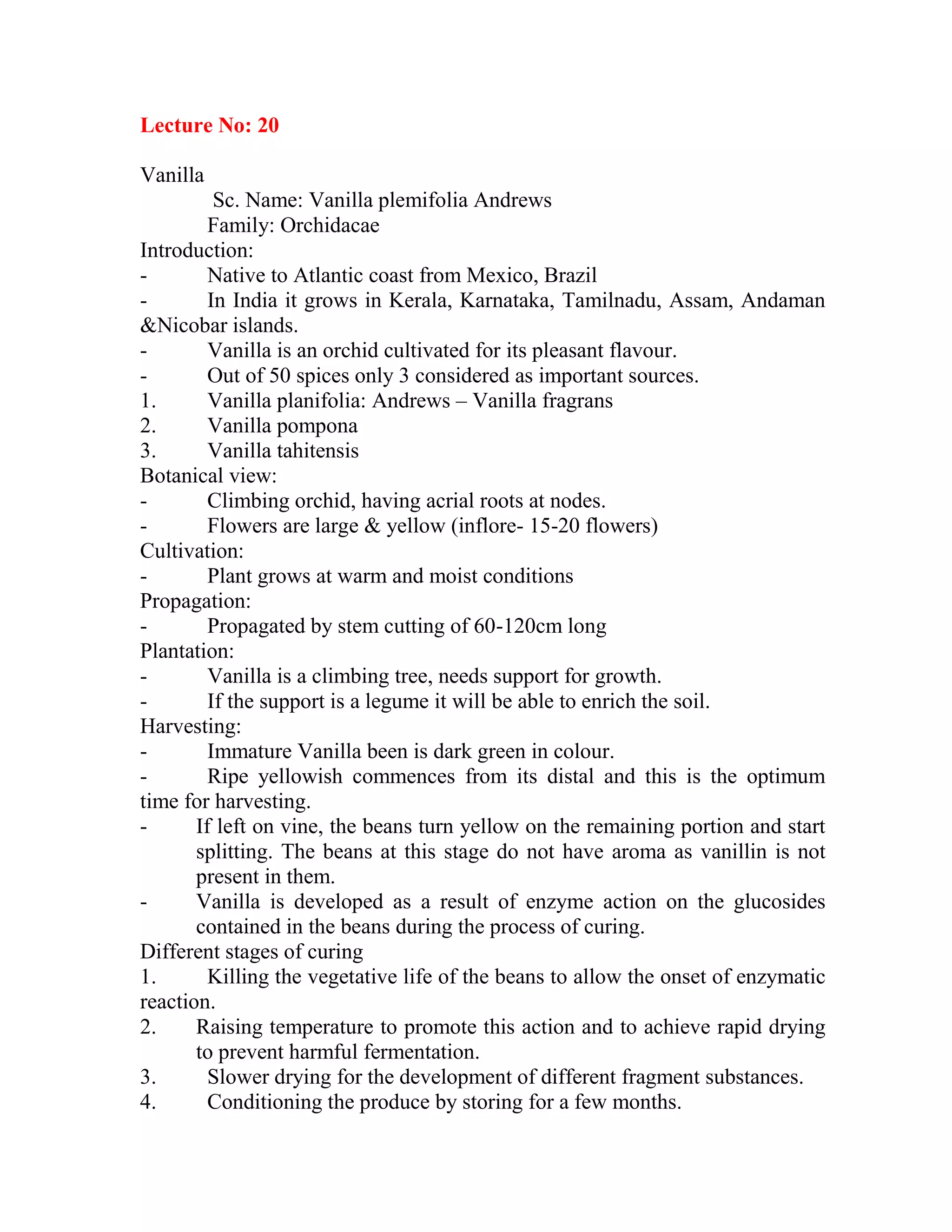 Lecture No: 20
Vanilla
Sc. Name: Vanilla plemifolia Andrews
Family: Orchidacae
Introduction:
- Native to Atlantic coast from Mexico, Brazil
- In India it grows in Kerala, Karnataka, Tamilnadu, Assam, Andaman
&Nicobar islands.
- Vanilla is an orchid cultivated for its pleasant flavour.
- Out of 50 spices only 3 considered as important sources.
1. Vanilla planifolia: Andrews – Vanilla fragrans
2. Vanilla pompona
3. Vanilla tahitensis
Botanical view:
- Climbing orchid, having acrial roots at nodes.
- Flowers are large & yellow (inflore- 15-20 flowers)
Cultivation:
- Plant grows at warm and moist conditions
Propagation:
- Propagated by stem cutting of 60-120cm long
Plantation:
- Vanilla is a climbing tree, needs support for growth.
- If the support is a legume it will be able to enrich the soil.
Harvesting:
- Immature Vanilla been is dark green in colour.
- Ripe yellowish commences from its distal and this is the optimum
time for harvesting.
- If left on vine, the beans turn yellow on the remaining portion and start
splitting. The beans at this stage do not have aroma as vanillin is not
present in them.
- Vanilla is developed as a result of enzyme action on the glucosides
contained in the beans during the process of curing.
Different stages of curing
1. Killing the vegetative life of the beans to allow the onset of enzymatic
reaction.
2. Raising temperature to promote this action and to achieve rapid drying
to prevent harmful fermentation.
3. Slower drying for the development of different fragment substances.
4. Conditioning the produce by storing for a few months.
 