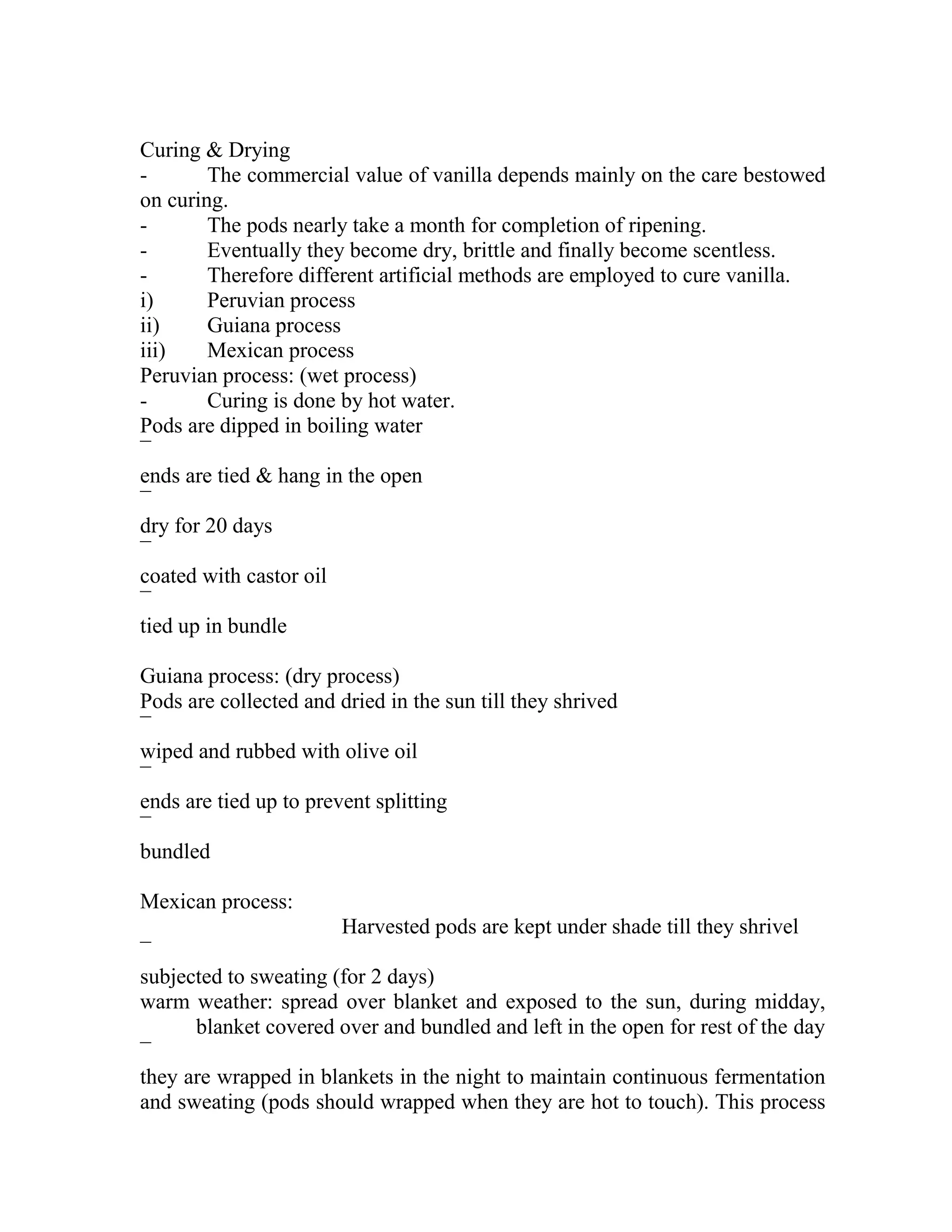 Curing & Drying
- The commercial value of vanilla depends mainly on the care bestowed
on curing.
- The pods nearly take a month for completion of ripening.
- Eventually they become dry, brittle and finally become scentless.
- Therefore different artificial methods are employed to cure vanilla.
i) Peruvian process
ii) Guiana process
iii) Mexican process
Peruvian process: (wet process)
- Curing is done by hot water.
Pods are dipped in boiling water
¯
ends are tied & hang in the open
¯
dry for 20 days
¯
coated with castor oil
¯
tied up in bundle
Guiana process: (dry process)
Pods are collected and dried in the sun till they shrived
¯
wiped and rubbed with olive oil
¯
ends are tied up to prevent splitting
¯
bundled
Mexican process:
Harvested pods are kept under shade till they shrivel
¯
subjected to sweating (for 2 days)
warm weather: spread over blanket and exposed to the sun, during midday,
blanket covered over and bundled and left in the open for rest of the day
¯
they are wrapped in blankets in the night to maintain continuous fermentation
and sweating (pods should wrapped when they are hot to touch). This process
 