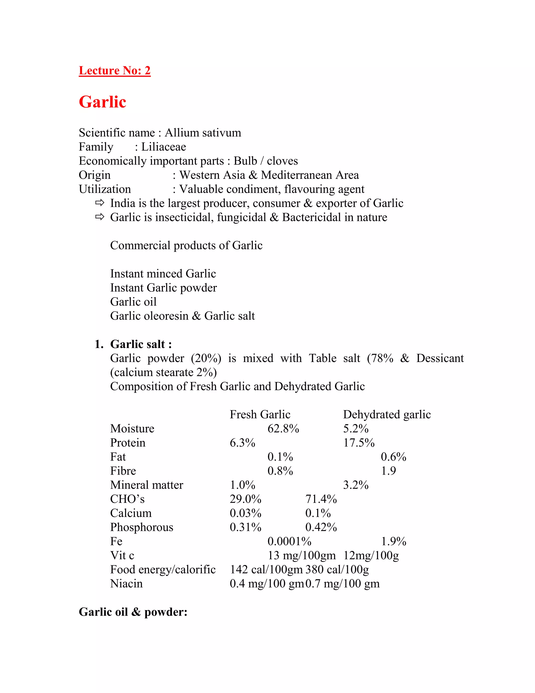 Lecture No: 2
Garlic
Scientific name : Allium sativum
Family : Liliaceae
Economically important parts : Bulb / cloves
Origin : Western Asia & Mediterranean Area
Utilization : Valuable condiment, flavouring agent
 India is the largest producer, consumer & exporter of Garlic
 Garlic is insecticidal, fungicidal & Bactericidal in nature
Commercial products of Garlic
Instant minced Garlic
Instant Garlic powder
Garlic oil
Garlic oleoresin & Garlic salt
1. Garlic salt :
Garlic powder (20%) is mixed with Table salt (78% & Dessicant
(calcium stearate 2%)
Composition of Fresh Garlic and Dehydrated Garlic
Fresh Garlic Dehydrated garlic
Moisture 62.8% 5.2%
Protein 6.3% 17.5%
Fat 0.1% 0.6%
Fibre 0.8% 1.9
Mineral matter 1.0% 3.2%
CHO‘s 29.0% 71.4%
Calcium 0.03% 0.1%
Phosphorous 0.31% 0.42%
Fe 0.0001% 1.9%
Vit c 13 mg/100gm 12mg/100g
Food energy/calorific 142 cal/100gm 380 cal/100g
Niacin 0.4 mg/100 gm0.7 mg/100 gm
Garlic oil & powder:
 