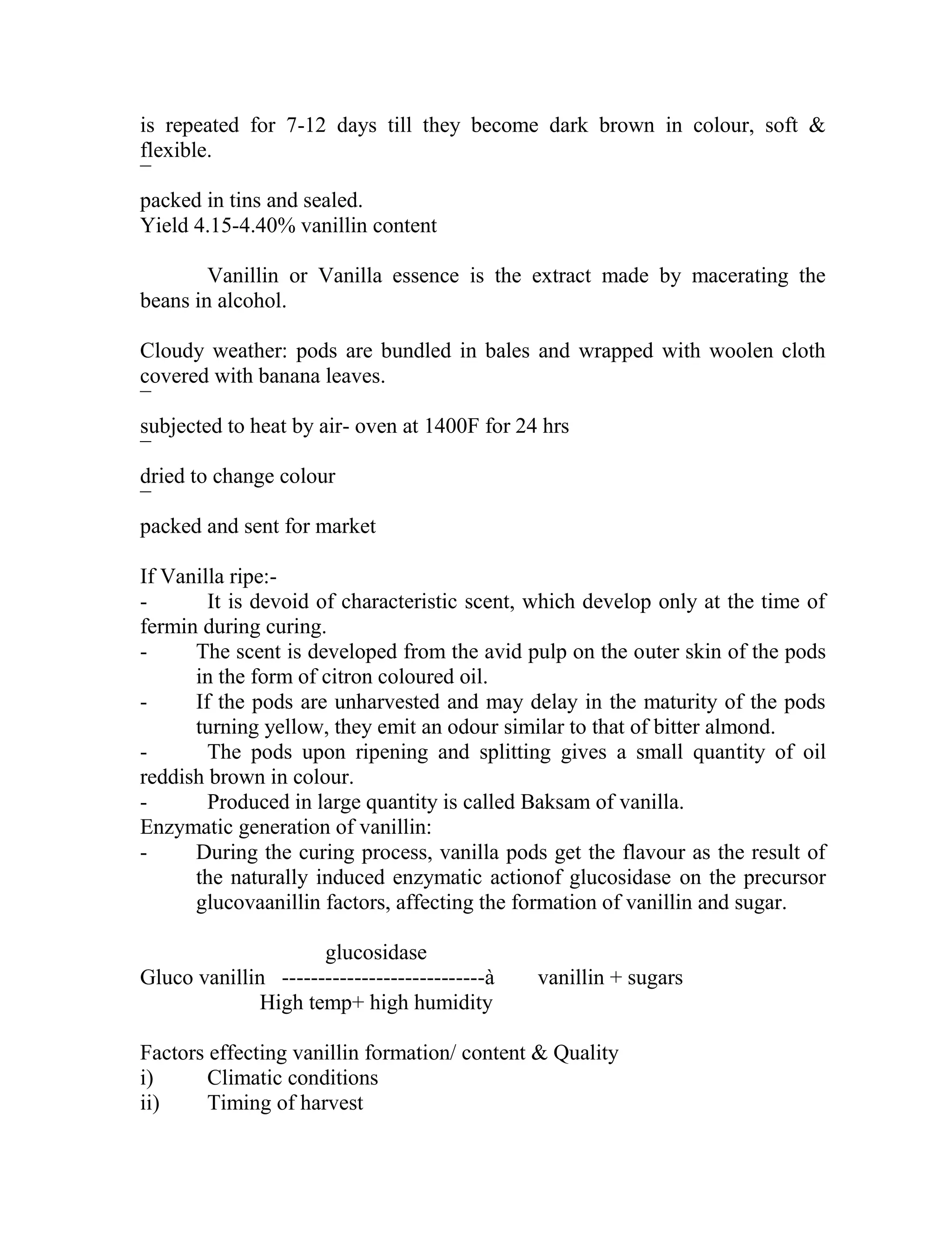 is repeated for 7-12 days till they become dark brown in colour, soft &
flexible.
¯
packed in tins and sealed.
Yield 4.15-4.40% vanillin content
Vanillin or Vanilla essence is the extract made by macerating the
beans in alcohol.
Cloudy weather: pods are bundled in bales and wrapped with woolen cloth
covered with banana leaves.
¯
subjected to heat by air- oven at 1400F for 24 hrs
¯
dried to change colour
¯
packed and sent for market
If Vanilla ripe:-
- It is devoid of characteristic scent, which develop only at the time of
fermin during curing.
- The scent is developed from the avid pulp on the outer skin of the pods
in the form of citron coloured oil.
- If the pods are unharvested and may delay in the maturity of the pods
turning yellow, they emit an odour similar to that of bitter almond.
- The pods upon ripening and splitting gives a small quantity of oil
reddish brown in colour.
- Produced in large quantity is called Baksam of vanilla.
Enzymatic generation of vanillin:
- During the curing process, vanilla pods get the flavour as the result of
the naturally induced enzymatic actionof glucosidase on the precursor
glucovaanillin factors, affecting the formation of vanillin and sugar.
glucosidase
Gluco vanillin ----------------------------à vanillin + sugars
High temp+ high humidity
Factors effecting vanillin formation/ content & Quality
i) Climatic conditions
ii) Timing of harvest
 