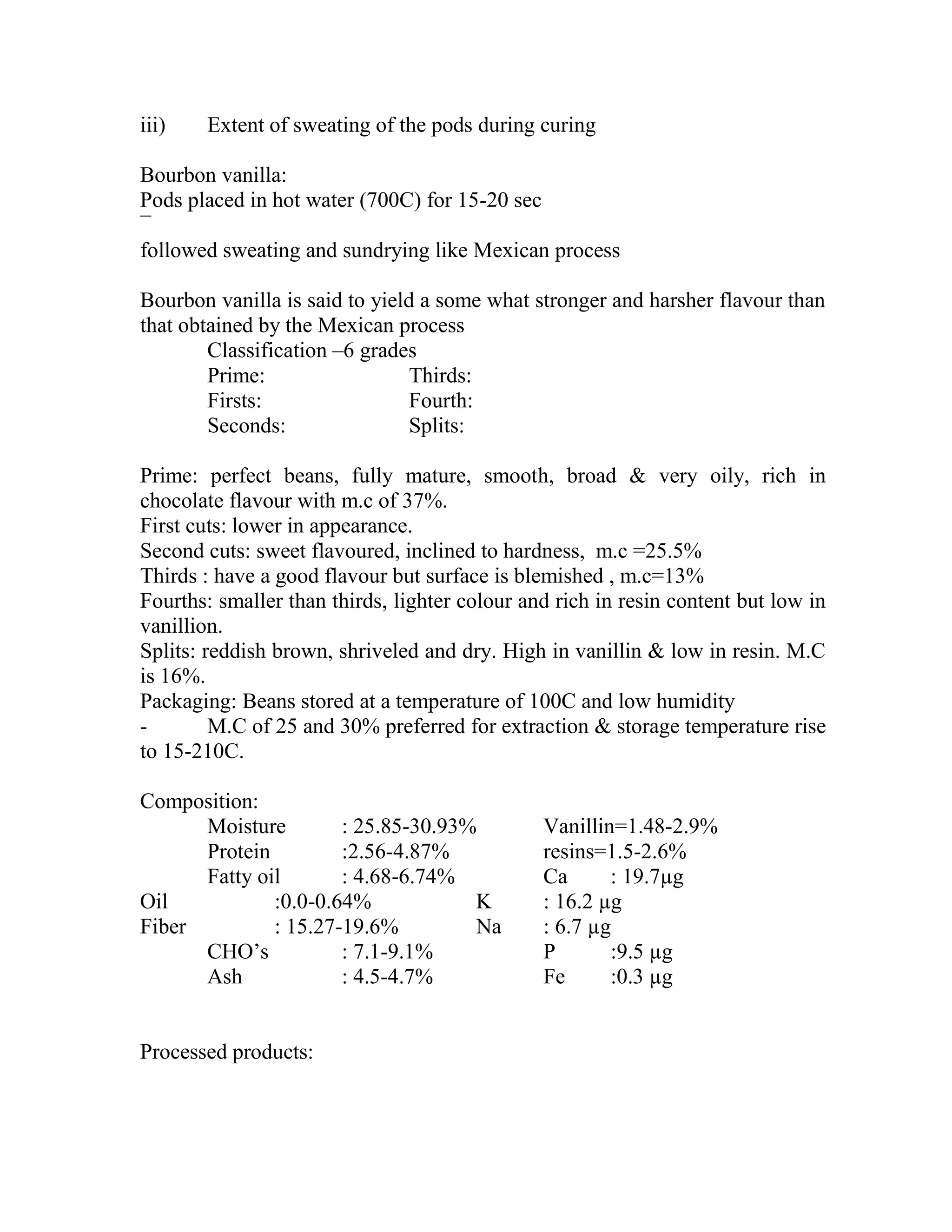 iii) Extent of sweating of the pods during curing
Bourbon vanilla:
Pods placed in hot water (700C) for 15-20 sec
¯
followed sweating and sundrying like Mexican process
Bourbon vanilla is said to yield a some what stronger and harsher flavour than
that obtained by the Mexican process
Classification –6 grades
Prime: Thirds:
Firsts: Fourth:
Seconds: Splits:
Prime: perfect beans, fully mature, smooth, broad & very oily, rich in
chocolate flavour with m.c of 37%.
First cuts: lower in appearance.
Second cuts: sweet flavoured, inclined to hardness, m.c =25.5%
Thirds : have a good flavour but surface is blemished , m.c=13%
Fourths: smaller than thirds, lighter colour and rich in resin content but low in
vanillion.
Splits: reddish brown, shriveled and dry. High in vanillin & low in resin. M.C
is 16%.
Packaging: Beans stored at a temperature of 100C and low humidity
- M.C of 25 and 30% preferred for extraction & storage temperature rise
to 15-210C.
Composition:
Moisture : 25.85-30.93% Vanillin=1.48-2.9%
Protein :2.56-4.87% resins=1.5-2.6%
Fatty oil : 4.68-6.74% Ca : 19.7µg
Oil :0.0-0.64% K : 16.2 µg
Fiber : 15.27-19.6% Na : 6.7 µg
CHO‘s : 7.1-9.1% P :9.5 µg
Ash : 4.5-4.7% Fe :0.3 µg
Processed products:
 