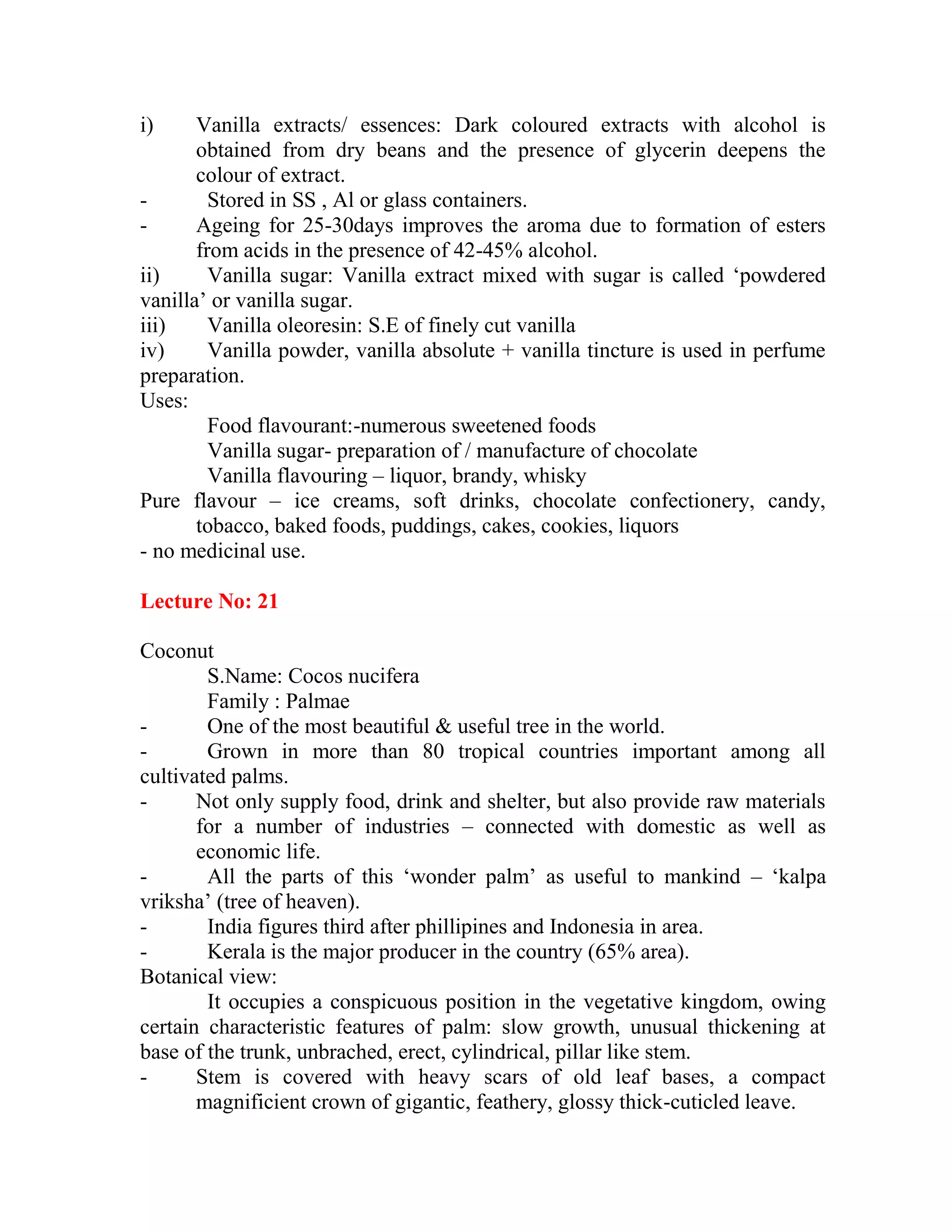 i) Vanilla extracts/ essences: Dark coloured extracts with alcohol is
obtained from dry beans and the presence of glycerin deepens the
colour of extract.
- Stored in SS , Al or glass containers.
- Ageing for 25-30days improves the aroma due to formation of esters
from acids in the presence of 42-45% alcohol.
ii) Vanilla sugar: Vanilla extract mixed with sugar is called ‗powdered
vanilla‘ or vanilla sugar.
iii) Vanilla oleoresin: S.E of finely cut vanilla
iv) Vanilla powder, vanilla absolute + vanilla tincture is used in perfume
preparation.
Uses:
Food flavourant:-numerous sweetened foods
Vanilla sugar- preparation of / manufacture of chocolate
Vanilla flavouring – liquor, brandy, whisky
Pure flavour – ice creams, soft drinks, chocolate confectionery, candy,
tobacco, baked foods, puddings, cakes, cookies, liquors
- no medicinal use.
Lecture No: 21
Coconut
S.Name: Cocos nucifera
Family : Palmae
- One of the most beautiful & useful tree in the world.
- Grown in more than 80 tropical countries important among all
cultivated palms.
- Not only supply food, drink and shelter, but also provide raw materials
for a number of industries – connected with domestic as well as
economic life.
- All the parts of this ‗wonder palm‘ as useful to mankind – ‗kalpa
vriksha‘ (tree of heaven).
- India figures third after phillipines and Indonesia in area.
- Kerala is the major producer in the country (65% area).
Botanical view:
It occupies a conspicuous position in the vegetative kingdom, owing
certain characteristic features of palm: slow growth, unusual thickening at
base of the trunk, unbrached, erect, cylindrical, pillar like stem.
- Stem is covered with heavy scars of old leaf bases, a compact
magnificient crown of gigantic, feathery, glossy thick-cuticled leave.
 