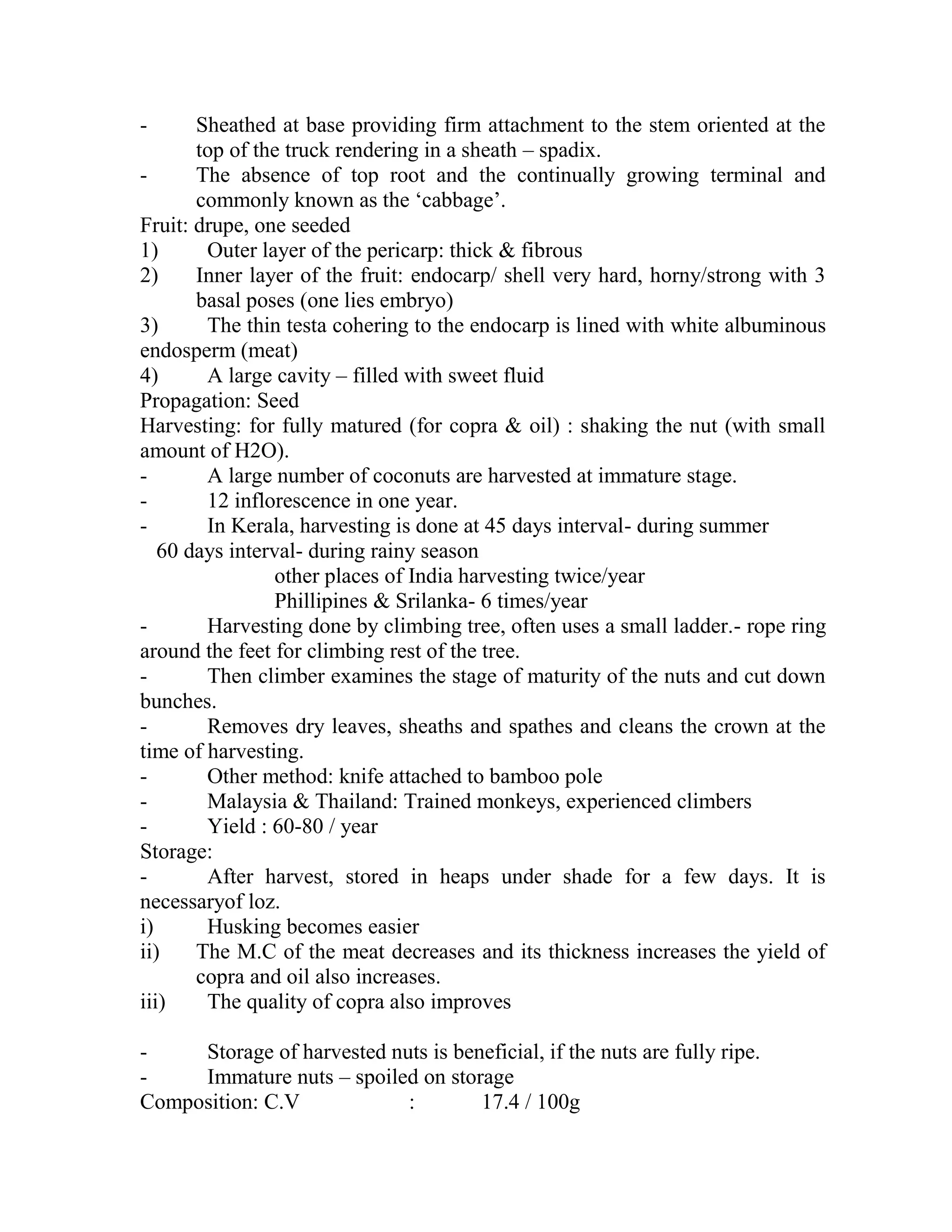 - Sheathed at base providing firm attachment to the stem oriented at the
top of the truck rendering in a sheath – spadix.
- The absence of top root and the continually growing terminal and
commonly known as the ‗cabbage‘.
Fruit: drupe, one seeded
1) Outer layer of the pericarp: thick & fibrous
2) Inner layer of the fruit: endocarp/ shell very hard, horny/strong with 3
basal poses (one lies embryo)
3) The thin testa cohering to the endocarp is lined with white albuminous
endosperm (meat)
4) A large cavity – filled with sweet fluid
Propagation: Seed
Harvesting: for fully matured (for copra & oil) : shaking the nut (with small
amount of H2O).
- A large number of coconuts are harvested at immature stage.
- 12 inflorescence in one year.
- In Kerala, harvesting is done at 45 days interval- during summer
60 days interval- during rainy season
other places of India harvesting twice/year
Phillipines & Srilanka- 6 times/year
- Harvesting done by climbing tree, often uses a small ladder.- rope ring
around the feet for climbing rest of the tree.
- Then climber examines the stage of maturity of the nuts and cut down
bunches.
- Removes dry leaves, sheaths and spathes and cleans the crown at the
time of harvesting.
- Other method: knife attached to bamboo pole
- Malaysia & Thailand: Trained monkeys, experienced climbers
- Yield : 60-80 / year
Storage:
- After harvest, stored in heaps under shade for a few days. It is
necessaryof loz.
i) Husking becomes easier
ii) The M.C of the meat decreases and its thickness increases the yield of
copra and oil also increases.
iii) The quality of copra also improves
- Storage of harvested nuts is beneficial, if the nuts are fully ripe.
- Immature nuts – spoiled on storage
Composition: C.V : 17.4 / 100g
 