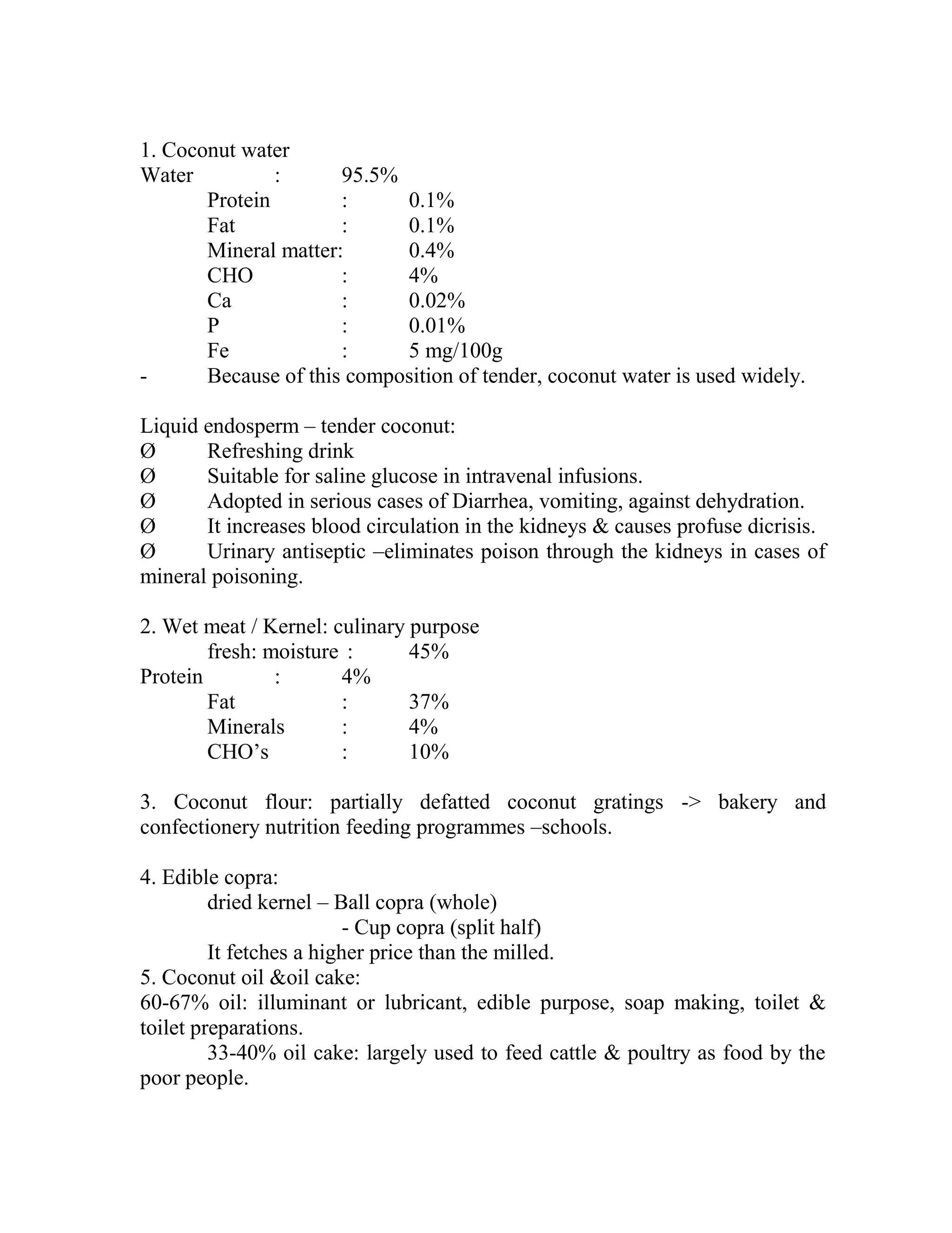 1. Coconut water
Water : 95.5%
Protein : 0.1%
Fat : 0.1%
Mineral matter: 0.4%
CHO : 4%
Ca : 0.02%
P : 0.01%
Fe : 5 mg/100g
- Because of this composition of tender, coconut water is used widely.
Liquid endosperm – tender coconut:
Ø Refreshing drink
Ø Suitable for saline glucose in intravenal infusions.
Ø Adopted in serious cases of Diarrhea, vomiting, against dehydration.
Ø It increases blood circulation in the kidneys & causes profuse dicrisis.
Ø Urinary antiseptic –eliminates poison through the kidneys in cases of
mineral poisoning.
2. Wet meat / Kernel: culinary purpose
fresh: moisture : 45%
Protein : 4%
Fat : 37%
Minerals : 4%
CHO‘s : 10%
3. Coconut flour: partially defatted coconut gratings -> bakery and
confectionery nutrition feeding programmes –schools.
4. Edible copra:
dried kernel – Ball copra (whole)
- Cup copra (split half)
It fetches a higher price than the milled.
5. Coconut oil &oil cake:
60-67% oil: illuminant or lubricant, edible purpose, soap making, toilet &
toilet preparations.
33-40% oil cake: largely used to feed cattle & poultry as food by the
poor people.
 