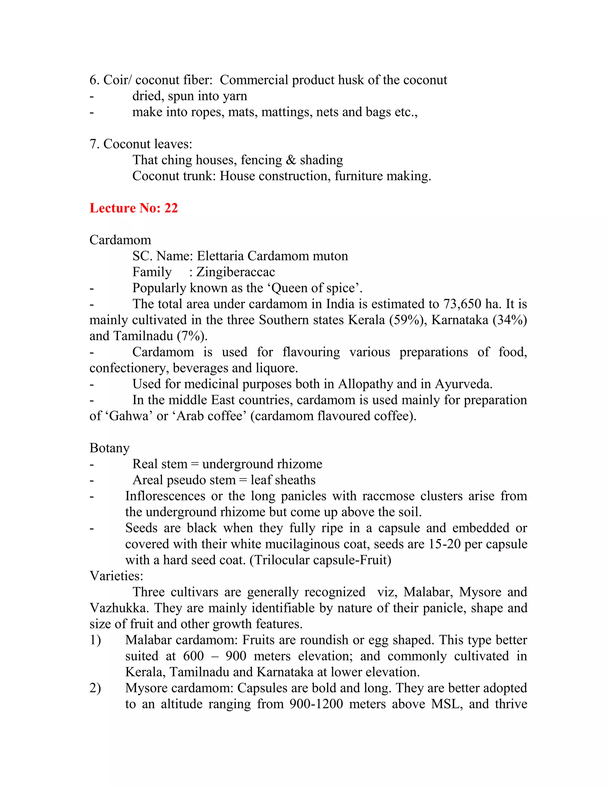 6. Coir/ coconut fiber: Commercial product husk of the coconut
- dried, spun into yarn
- make into ropes, mats, mattings, nets and bags etc.,
7. Coconut leaves:
That ching houses, fencing & shading
Coconut trunk: House construction, furniture making.
Lecture No: 22
Cardamom
SC. Name: Elettaria Cardamom muton
Family : Zingiberaccac
- Popularly known as the ‗Queen of spice‘.
- The total area under cardamom in India is estimated to 73,650 ha. It is
mainly cultivated in the three Southern states Kerala (59%), Karnataka (34%)
and Tamilnadu (7%).
- Cardamom is used for flavouring various preparations of food,
confectionery, beverages and liquore.
- Used for medicinal purposes both in Allopathy and in Ayurveda.
- In the middle East countries, cardamom is used mainly for preparation
of ‗Gahwa‘ or ‗Arab coffee‘ (cardamom flavoured coffee).
Botany
- Real stem = underground rhizome
- Areal pseudo stem = leaf sheaths
- Inflorescences or the long panicles with raccmose clusters arise from
the underground rhizome but come up above the soil.
- Seeds are black when they fully ripe in a capsule and embedded or
covered with their white mucilaginous coat, seeds are 15-20 per capsule
with a hard seed coat. (Trilocular capsule-Fruit)
Varieties:
Three cultivars are generally recognized viz, Malabar, Mysore and
Vazhukka. They are mainly identifiable by nature of their panicle, shape and
size of fruit and other growth features.
1) Malabar cardamom: Fruits are roundish or egg shaped. This type better
suited at 600 – 900 meters elevation; and commonly cultivated in
Kerala, Tamilnadu and Karnataka at lower elevation.
2) Mysore cardamom: Capsules are bold and long. They are better adopted
to an altitude ranging from 900-1200 meters above MSL, and thrive
 