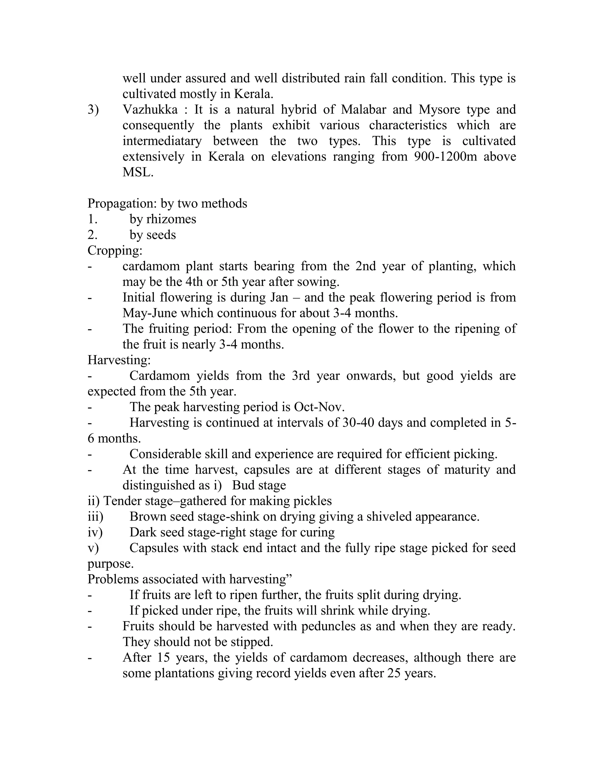 well under assured and well distributed rain fall condition. This type is
cultivated mostly in Kerala.
3) Vazhukka : It is a natural hybrid of Malabar and Mysore type and
consequently the plants exhibit various characteristics which are
intermediatary between the two types. This type is cultivated
extensively in Kerala on elevations ranging from 900-1200m above
MSL.
Propagation: by two methods
1. by rhizomes
2. by seeds
Cropping:
- cardamom plant starts bearing from the 2nd year of planting, which
may be the 4th or 5th year after sowing.
- Initial flowering is during Jan – and the peak flowering period is from
May-June which continuous for about 3-4 months.
- The fruiting period: From the opening of the flower to the ripening of
the fruit is nearly 3-4 months.
Harvesting:
- Cardamom yields from the 3rd year onwards, but good yields are
expected from the 5th year.
- The peak harvesting period is Oct-Nov.
- Harvesting is continued at intervals of 30-40 days and completed in 5-
6 months.
- Considerable skill and experience are required for efficient picking.
- At the time harvest, capsules are at different stages of maturity and
distinguished as i) Bud stage
ii) Tender stage–gathered for making pickles
iii) Brown seed stage-shink on drying giving a shiveled appearance.
iv) Dark seed stage-right stage for curing
v) Capsules with stack end intact and the fully ripe stage picked for seed
purpose.
Problems associated with harvesting‖
- If fruits are left to ripen further, the fruits split during drying.
- If picked under ripe, the fruits will shrink while drying.
- Fruits should be harvested with peduncles as and when they are ready.
They should not be stipped.
- After 15 years, the yields of cardamom decreases, although there are
some plantations giving record yields even after 25 years.
 