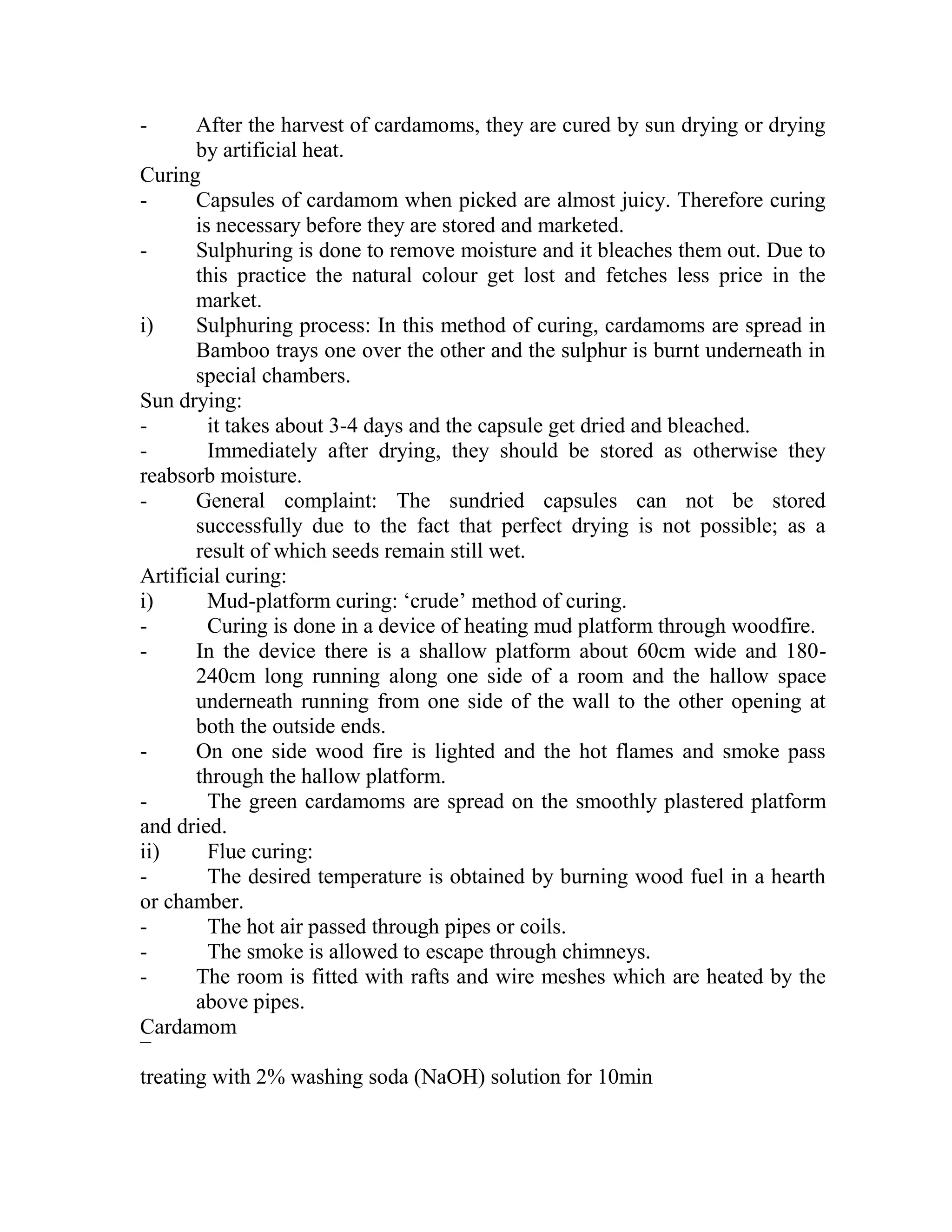 - After the harvest of cardamoms, they are cured by sun drying or drying
by artificial heat.
Curing
- Capsules of cardamom when picked are almost juicy. Therefore curing
is necessary before they are stored and marketed.
- Sulphuring is done to remove moisture and it bleaches them out. Due to
this practice the natural colour get lost and fetches less price in the
market.
i) Sulphuring process: In this method of curing, cardamoms are spread in
Bamboo trays one over the other and the sulphur is burnt underneath in
special chambers.
Sun drying:
- it takes about 3-4 days and the capsule get dried and bleached.
- Immediately after drying, they should be stored as otherwise they
reabsorb moisture.
- General complaint: The sundried capsules can not be stored
successfully due to the fact that perfect drying is not possible; as a
result of which seeds remain still wet.
Artificial curing:
i) Mud-platform curing: ‗crude‘ method of curing.
- Curing is done in a device of heating mud platform through woodfire.
- In the device there is a shallow platform about 60cm wide and 180-
240cm long running along one side of a room and the hallow space
underneath running from one side of the wall to the other opening at
both the outside ends.
- On one side wood fire is lighted and the hot flames and smoke pass
through the hallow platform.
- The green cardamoms are spread on the smoothly plastered platform
and dried.
ii) Flue curing:
- The desired temperature is obtained by burning wood fuel in a hearth
or chamber.
- The hot air passed through pipes or coils.
- The smoke is allowed to escape through chimneys.
- The room is fitted with rafts and wire meshes which are heated by the
above pipes.
Cardamom
¯
treating with 2% washing soda (NaOH) solution for 10min
 