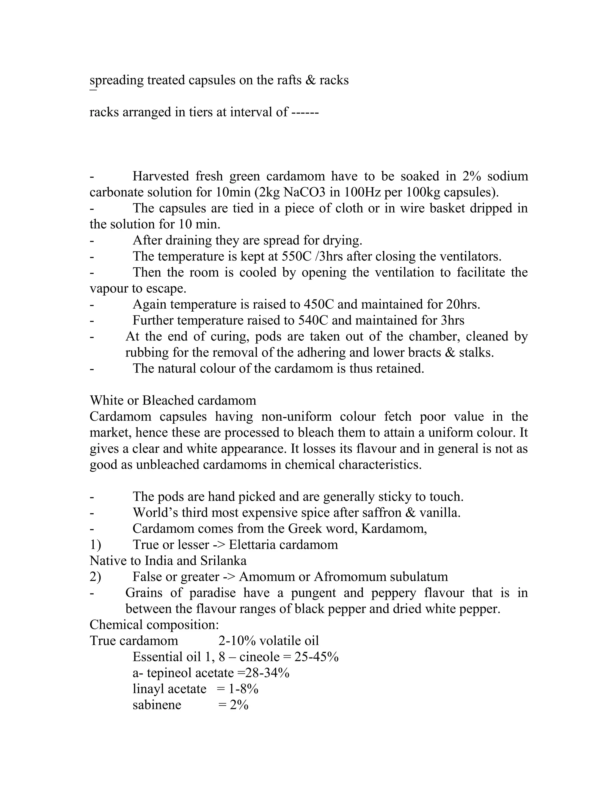 spreading treated capsules on the rafts & racks
¯
racks arranged in tiers at interval of ------
- Harvested fresh green cardamom have to be soaked in 2% sodium
carbonate solution for 10min (2kg NaCO3 in 100Hz per 100kg capsules).
- The capsules are tied in a piece of cloth or in wire basket dripped in
the solution for 10 min.
- After draining they are spread for drying.
- The temperature is kept at 550C /3hrs after closing the ventilators.
- Then the room is cooled by opening the ventilation to facilitate the
vapour to escape.
- Again temperature is raised to 450C and maintained for 20hrs.
- Further temperature raised to 540C and maintained for 3hrs
- At the end of curing, pods are taken out of the chamber, cleaned by
rubbing for the removal of the adhering and lower bracts & stalks.
- The natural colour of the cardamom is thus retained.
White or Bleached cardamom
Cardamom capsules having non-uniform colour fetch poor value in the
market, hence these are processed to bleach them to attain a uniform colour. It
gives a clear and white appearance. It losses its flavour and in general is not as
good as unbleached cardamoms in chemical characteristics.
- The pods are hand picked and are generally sticky to touch.
- World‘s third most expensive spice after saffron & vanilla.
- Cardamom comes from the Greek word, Kardamom,
1) True or lesser -> Elettaria cardamom
Native to India and Srilanka
2) False or greater -> Amomum or Afromomum subulatum
- Grains of paradise have a pungent and peppery flavour that is in
between the flavour ranges of black pepper and dried white pepper.
Chemical composition:
True cardamom 2-10% volatile oil
Essential oil 1, 8 – cineole = 25-45%
a- tepineol acetate =28-34%
linayl acetate = 1-8%
sabinene = 2%
 
