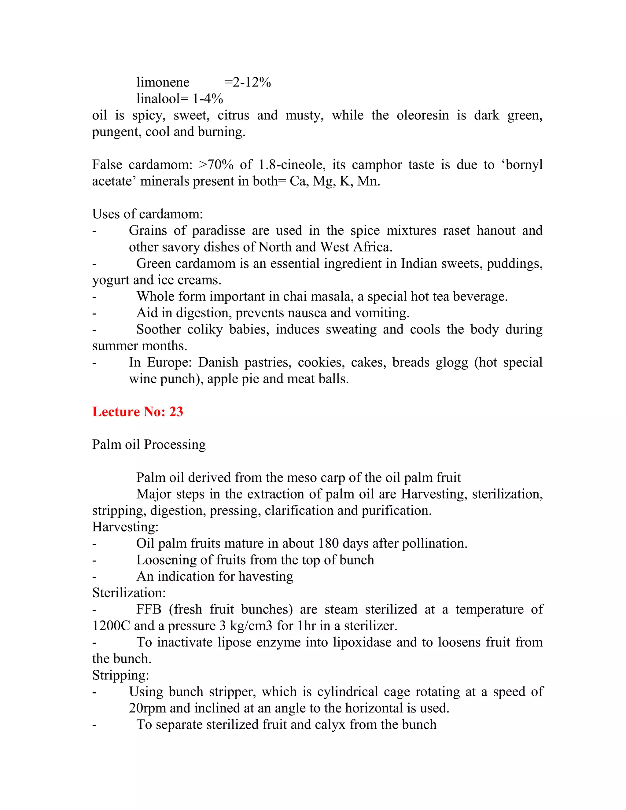 limonene =2-12%
linalool= 1-4%
oil is spicy, sweet, citrus and musty, while the oleoresin is dark green,
pungent, cool and burning.
False cardamom: >70% of 1.8-cineole, its camphor taste is due to ‗bornyl
acetate‘ minerals present in both= Ca, Mg, K, Mn.
Uses of cardamom:
- Grains of paradisse are used in the spice mixtures raset hanout and
other savory dishes of North and West Africa.
- Green cardamom is an essential ingredient in Indian sweets, puddings,
yogurt and ice creams.
- Whole form important in chai masala, a special hot tea beverage.
- Aid in digestion, prevents nausea and vomiting.
- Soother coliky babies, induces sweating and cools the body during
summer months.
- In Europe: Danish pastries, cookies, cakes, breads glogg (hot special
wine punch), apple pie and meat balls.
Lecture No: 23
Palm oil Processing
Palm oil derived from the meso carp of the oil palm fruit
Major steps in the extraction of palm oil are Harvesting, sterilization,
stripping, digestion, pressing, clarification and purification.
Harvesting:
- Oil palm fruits mature in about 180 days after pollination.
- Loosening of fruits from the top of bunch
- An indication for havesting
Sterilization:
- FFB (fresh fruit bunches) are steam sterilized at a temperature of
1200C and a pressure 3 kg/cm3 for 1hr in a sterilizer.
- To inactivate lipose enzyme into lipoxidase and to loosens fruit from
the bunch.
Stripping:
- Using bunch stripper, which is cylindrical cage rotating at a speed of
20rpm and inclined at an angle to the horizontal is used.
- To separate sterilized fruit and calyx from the bunch
 