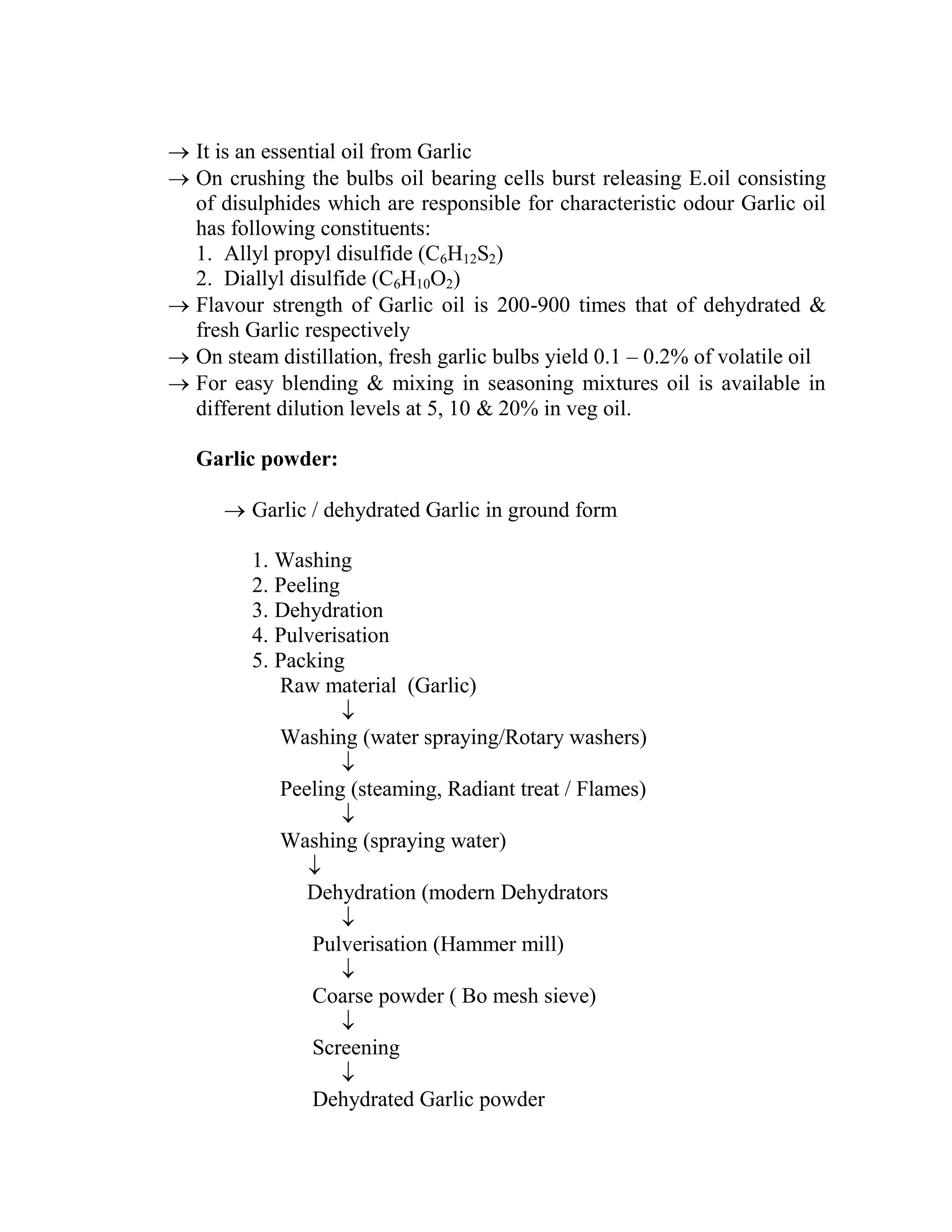  It is an essential oil from Garlic
 On crushing the bulbs oil bearing cells burst releasing E.oil consisting
of disulphides which are responsible for characteristic odour Garlic oil
has following constituents:
1. Allyl propyl disulfide (C6H12S2)
2. Diallyl disulfide (C6H10O2)
 Flavour strength of Garlic oil is 200-900 times that of dehydrated &
fresh Garlic respectively
 On steam distillation, fresh garlic bulbs yield 0.1 – 0.2% of volatile oil
 For easy blending & mixing in seasoning mixtures oil is available in
different dilution levels at 5, 10 & 20% in veg oil.
Garlic powder:
 Garlic / dehydrated Garlic in ground form
1. Washing
2. Peeling
3. Dehydration
4. Pulverisation
5. Packing
Raw material (Garlic)

Washing (water spraying/Rotary washers)

Peeling (steaming, Radiant treat / Flames)

Washing (spraying water)

Dehydration (modern Dehydrators

Pulverisation (Hammer mill)

Coarse powder ( Bo mesh sieve)

Screening

Dehydrated Garlic powder
 