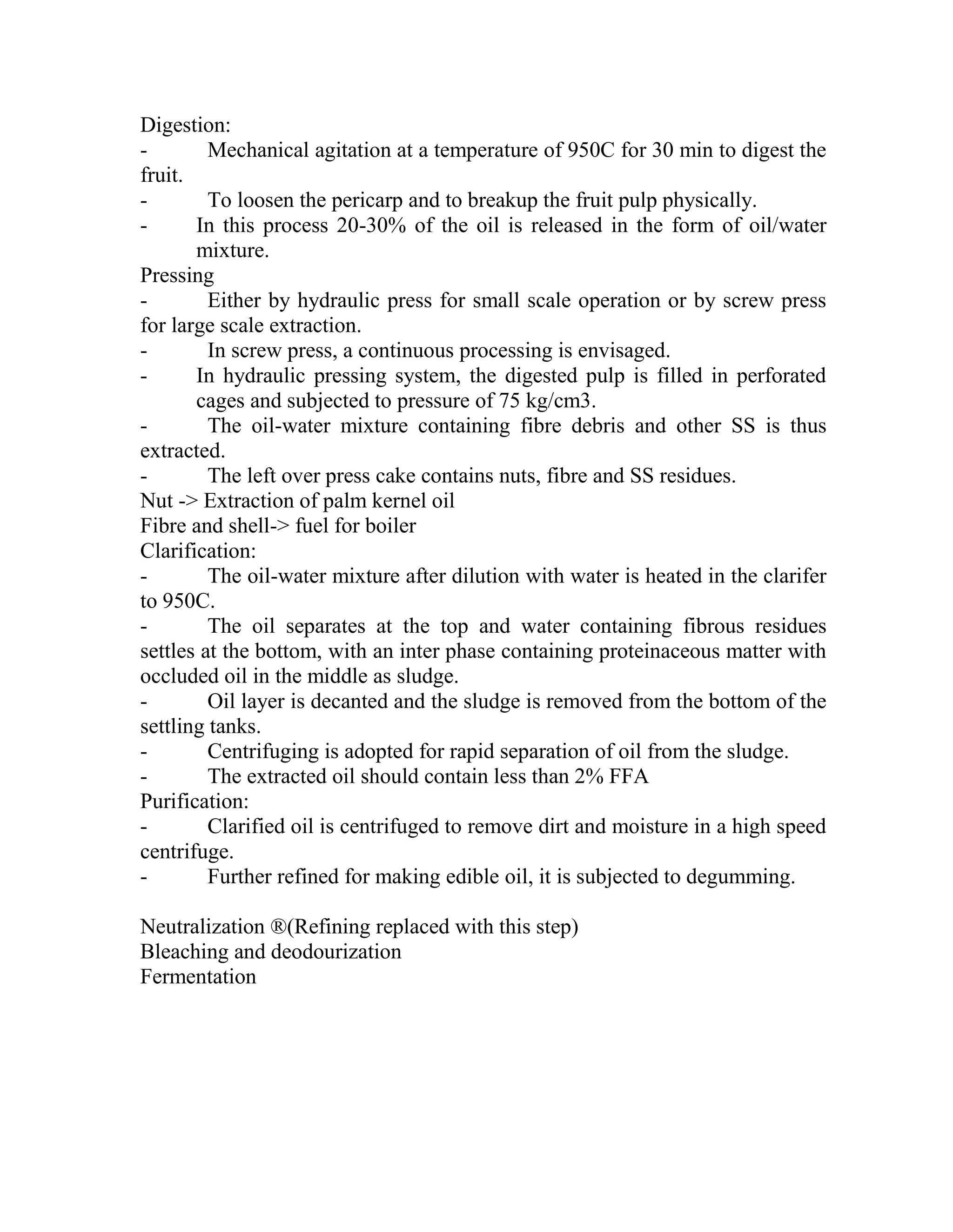 Digestion:
- Mechanical agitation at a temperature of 950C for 30 min to digest the
fruit.
- To loosen the pericarp and to breakup the fruit pulp physically.
- In this process 20-30% of the oil is released in the form of oil/water
mixture.
Pressing
- Either by hydraulic press for small scale operation or by screw press
for large scale extraction.
- In screw press, a continuous processing is envisaged.
- In hydraulic pressing system, the digested pulp is filled in perforated
cages and subjected to pressure of 75 kg/cm3.
- The oil-water mixture containing fibre debris and other SS is thus
extracted.
- The left over press cake contains nuts, fibre and SS residues.
Nut -> Extraction of palm kernel oil
Fibre and shell-> fuel for boiler
Clarification:
- The oil-water mixture after dilution with water is heated in the clarifer
to 950C.
- The oil separates at the top and water containing fibrous residues
settles at the bottom, with an inter phase containing proteinaceous matter with
occluded oil in the middle as sludge.
- Oil layer is decanted and the sludge is removed from the bottom of the
settling tanks.
- Centrifuging is adopted for rapid separation of oil from the sludge.
- The extracted oil should contain less than 2% FFA
Purification:
- Clarified oil is centrifuged to remove dirt and moisture in a high speed
centrifuge.
- Further refined for making edible oil, it is subjected to degumming.
Neutralization ®(Refining replaced with this step)
Bleaching and deodourization
Fermentation
 