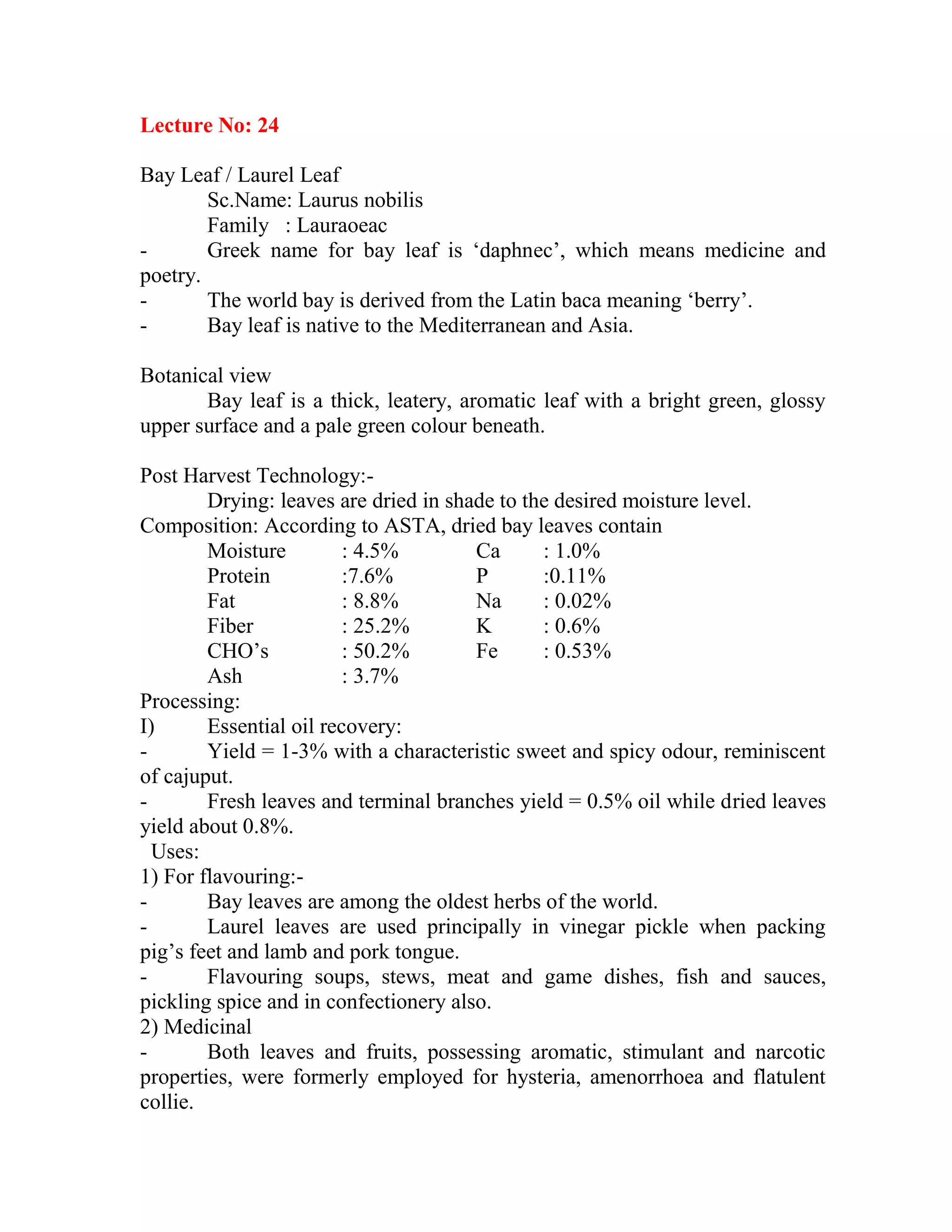 Lecture No: 24
Bay Leaf / Laurel Leaf
Sc.Name: Laurus nobilis
Family : Lauraoeac
- Greek name for bay leaf is ‗daphnec‘, which means medicine and
poetry.
- The world bay is derived from the Latin baca meaning ‗berry‘.
- Bay leaf is native to the Mediterranean and Asia.
Botanical view
Bay leaf is a thick, leatery, aromatic leaf with a bright green, glossy
upper surface and a pale green colour beneath.
Post Harvest Technology:-
Drying: leaves are dried in shade to the desired moisture level.
Composition: According to ASTA, dried bay leaves contain
Moisture : 4.5% Ca : 1.0%
Protein :7.6% P :0.11%
Fat : 8.8% Na : 0.02%
Fiber : 25.2% K : 0.6%
CHO‘s : 50.2% Fe : 0.53%
Ash : 3.7%
Processing:
I) Essential oil recovery:
- Yield = 1-3% with a characteristic sweet and spicy odour, reminiscent
of cajuput.
- Fresh leaves and terminal branches yield = 0.5% oil while dried leaves
yield about 0.8%.
Uses:
1) For flavouring:-
- Bay leaves are among the oldest herbs of the world.
- Laurel leaves are used principally in vinegar pickle when packing
pig‘s feet and lamb and pork tongue.
- Flavouring soups, stews, meat and game dishes, fish and sauces,
pickling spice and in confectionery also.
2) Medicinal
- Both leaves and fruits, possessing aromatic, stimulant and narcotic
properties, were formerly employed for hysteria, amenorrhoea and flatulent
collie.
 